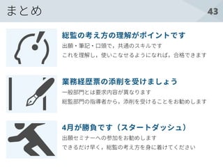 43
出願・筆記・口頭で，共通のスキルです
これを理解し，使いこなせるようになれば，合格できます
総監の考え方の理解がポイントです
一般部門とは要求内容が異なります
総監部門の指導者から，添削を受けることをお勧めします
業務経歴票の添削を受けましょう
出願セミナーへの参加をお勧めします
できるだけ早く，総監の考え方を身に着けてください
4月が勝負です（スタートダッシュ）
まとめ
 