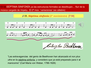 En la SEPTIMA SINFONÍA ya las estructuras formales se desdibujan… fluir de la
música cargado de ímpetu. El 2º mov. ‘variaciones’ (es célebre)
♫ 05. Séptima sinfonía (2º movimiento) [7:56]
“Las extravagancias del genio de Beethoven han alcanzado el non plus
ultra en la séptima sinfonía, y considero que ya está preparado para ir al
manicomio” (Carl Maria von Weber, 1786-1826)
 