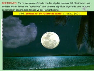 BEETHOVEN. Ya no se siente cómodo con las rígidas normas del Clasicismo: sus
sonatas están llenas de "apelativos” que quieren significar algo más que la mera
construcción sonora. Son rasgos ya del Romanticismo
la 8: Patética,
la 14: Claro de luna,
la 17: La Tempestad,
la 21: La Aurora,
la 23: La Apassionata,
la 26: “De los Adioses"
♫ 06. Sonata nº 14 “Claro de luna” (1º mov. [4:01]
 