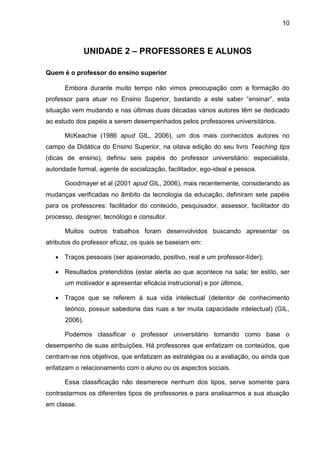 10
UNIDADE 2 – PROFESSORES E ALUNOS
Quem é o professor do ensino superior
Embora durante muito tempo não vimos preocupação com a formação do
professor para atuar no Ensino Superior, bastando a este saber “ensinar”, esta
situação vem mudando e nas últimas duas décadas vários autores têm se dedicado
ao estudo dos papéis a serem desempenhados pelos professores universitários.
McKeachie (1986 apud GIL, 2006), um dos mais conhecidos autores no
campo da Didática do Ensino Superior, na oitava edição do seu livro Teaching tips
(dicas de ensino), definiu seis papéis do professor universitário: especialista,
autoridade formal, agente de socialização, facilitador, ego-ideal e pessoa.
Goodmayer et al (2001 apud GIL, 2006), mais recentemente, considerando as
mudanças verificadas no âmbito da tecnologia da educação, definiram sete papéis
para os professores: facilitador do conteúdo, pesquisador, assessor, facilitador do
processo, designer, tecnólogo e consultor.
Muitos outros trabalhos foram desenvolvidos buscando apresentar os
atributos do professor eficaz, os quais se baseiam em:
 Traços pessoais (ser apaixonado, positivo, real e um professor-líder);
 Resultados pretendidos (estar alerta ao que acontece na sala; ter estilo, ser
um motivador e apresentar eficácia instrucional) e por últimos,
 Traços que se referem à sua vida intelectual (detentor de conhecimento
teórico, possuir sabedoria das ruas e ter muita capacidade intelectual) (GIL,
2006).
Podemos classificar o professor universitário tomando como base o
desempenho de suas atribuições. Há professores que enfatizam os conteúdos, que
centram-se nos objetivos, que enfatizam as estratégias ou a avaliação, ou ainda que
enfatizam o relacionamento com o aluno ou os aspectos sociais.
Essa classificação não desmerece nenhum dos tipos, serve somente para
contrastarmos os diferentes tipos de professores e para analisarmos a sua atuação
em classe.
 