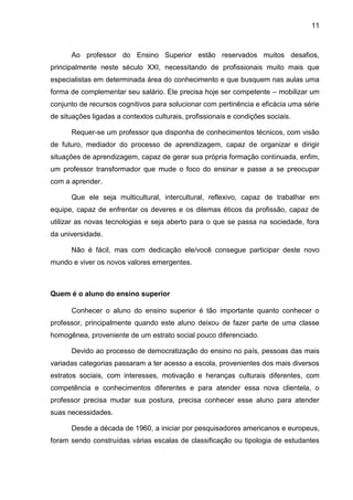 11
Ao professor do Ensino Superior estão reservados muitos desafios,
principalmente neste século XXI, necessitando de profissionais muito mais que
especialistas em determinada área do conhecimento e que busquem nas aulas uma
forma de complementar seu salário. Ele precisa hoje ser competente – mobilizar um
conjunto de recursos cognitivos para solucionar com pertinência e eficácia uma série
de situações ligadas a contextos culturais, profissionais e condições sociais.
Requer-se um professor que disponha de conhecimentos técnicos, com visão
de futuro, mediador do processo de aprendizagem, capaz de organizar e dirigir
situações de aprendizagem, capaz de gerar sua própria formação continuada, enfim,
um professor transformador que mude o foco do ensinar e passe a se preocupar
com a aprender.
Que ele seja multicultural, intercultural, reflexivo, capaz de trabalhar em
equipe, capaz de enfrentar os deveres e os dilemas éticos da profissão, capaz de
utilizar as novas tecnologias e seja aberto para o que se passa na sociedade, fora
da universidade.
Não é fácil, mas com dedicação ele/você consegue participar deste novo
mundo e viver os novos valores emergentes.
Quem é o aluno do ensino superior
Conhecer o aluno do ensino superior é tão importante quanto conhecer o
professor, principalmente quando este aluno deixou de fazer parte de uma classe
homogênea, proveniente de um estrato social pouco diferenciado.
Devido ao processo de democratização do ensino no país, pessoas das mais
variadas categorias passaram a ter acesso a escola, provenientes dos mais diversos
estratos sociais, com interesses, motivação e heranças culturais diferentes, com
competência e conhecimentos diferentes e para atender essa nova clientela, o
professor precisa mudar sua postura, precisa conhecer esse aluno para atender
suas necessidades.
Desde a década de 1960, a iniciar por pesquisadores americanos e europeus,
foram sendo construídas várias escalas de classificação ou tipologia de estudantes
 