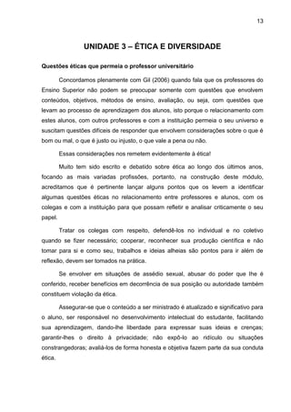 13
UNIDADE 3 – ÉTICA E DIVERSIDADE
Questões éticas que permeia o professor universitário
Concordamos plenamente com Gil (2006) quando fala que os professores do
Ensino Superior não podem se preocupar somente com questões que envolvem
conteúdos, objetivos, métodos de ensino, avaliação, ou seja, com questões que
levam ao processo de aprendizagem dos alunos, isto porque o relacionamento com
estes alunos, com outros professores e com a instituição permeia o seu universo e
suscitam questões difíceis de responder que envolvem considerações sobre o que é
bom ou mal, o que é justo ou injusto, o que vale a pena ou não.
Essas considerações nos remetem evidentemente à ética!
Muito tem sido escrito e debatido sobre ética ao longo dos últimos anos,
focando as mais variadas profissões, portanto, na construção deste módulo,
acreditamos que é pertinente lançar alguns pontos que os levem a identificar
algumas questões éticas no relacionamento entre professores e alunos, com os
colegas e com a instituição para que possam refletir e analisar criticamente o seu
papel.
Tratar os colegas com respeito, defendê-los no individual e no coletivo
quando se fizer necessário; cooperar, reconhecer sua produção científica e não
tomar para si e como seu, trabalhos e ideias alheias são pontos para ir além de
reflexão, devem ser tomados na prática.
Se envolver em situações de assédio sexual, abusar do poder que lhe é
conferido, receber benefícios em decorrência de sua posição ou autoridade também
constituem violação da ética.
Assegurar-se que o conteúdo a ser ministrado é atualizado e significativo para
o aluno, ser responsável no desenvolvimento intelectual do estudante, facilitando
sua aprendizagem, dando-lhe liberdade para expressar suas ideias e crenças;
garantir-lhes o direito à privacidade; não expô-lo ao ridículo ou situações
constrangedoras; avaliá-los de forma honesta e objetiva fazem parte da sua conduta
ética.
 