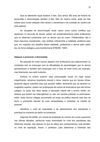 15
Que as diferentes raças existem, é fato. Que temos 300 anos de história de
escravidão e discriminação também é fato. Mas do mesmo modo, pode ser fato
educar para novas relações inter-raciais e interetnicas e de combate ao racismo de
toda espécie.
As situações de discriminação racial, assim como outros conflitos que
aparecem no dia-a-dia da escola, podem ser problematizadoras pelos professores
que as observam juntamente com os alunos que as vivam. Problematizar não é
fazer discursos moralizantes, mas analisar criticamente a realidade problema para
que, em resposta aos desafios dessa realidade, professores e alunos ajam sobre
ela, de forma dialógica, para transformá-la (FREIRE, 1987).
Adequar e promover a diversidade
No passado foi muito comum deparar com professores que selecionavam os
conteúdos sem se preocupar com as dificuldades de aprendizagem que os alunos
apresentavam e também sem preocupar com o meio de onde vinha, por exemplo,
mas felizmente, isso está mudando.
Embora no ensino superior essa preocupação ocupe um lugar quase
insignificante, achamos importante discutir o tema, mesmo que em breves linhas,
lançando alguns subsídios para que possam refletir, lembrando que ao atuarem no
magistério superior, podem ser professores de cursos de licenciatura que irão formar
colegas, os quais irão atuar desde a educação infantil até o ensino médio, em
classes que podem ser heterogêneas ou não, em escolas públicas ou particulares,
enfim, estes futuros colegas encontrarão ao longo da prática docente todo tipo de
aluno e precisarão atender às suas necessidades e contextos na medida do
possível.
Identificar o nível de maturidade e de adiantamento dos estudantes é
premissa no momento de definir os conteúdos.
Segundo Gil (2006), em virtude da ampliação do número de cursos superiores
nas últimas décadas, verifica-se maior diversidade no nível dos estudantes das
diferentes escolas, não apenas no que se refere aos conhecimentos, mas também
no nível de aspiração. Assim, o professor, para determinar a extensão dos
 