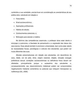 16
conteúdos e sua variedade, precisa levar em consideração as características de seu
público-alvo, sobretudo em relação a:
 Faixa etária;
 Nível socioeconômico;
 Aspirações profissionais;
 Hábitos de estudo;
 Conhecimentos anteriores; e,
 Motivação para estudar a matéria.
No domínio das competências essenciais, o professor deve estar atento e
encorajar a autonomia, a liberdade de pensamento e a expressão das ideias dos
seus alunos. Essa atitude também é promover a diversidade, bem como estar aberto
às necessidades físicas, psicológicas e culturais dos estudantes, que podem ser
muito diferentes das suas.
Atitudes preconceituosas em relação aos estudantes, em decorrência do
sexo, idade, cor da pele, etnia, origem nacional, religião, situação conjugal,
preferência sexual, condições socioeconômicas ou deficiência física devem ser
afastadas, principalmente porque a autoestima dos estudantes e,
consequentemente, seu desenvolvimento intelectual podem ser comprometidos
negativamente mediante comentários ou posturas que indiquem menosprezo ou
indiferença (GIL, 2006).
 