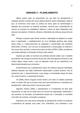 17
UNIDADE 4 – PLANEJAMENTO
Alguns podem estar se perguntando por que falar em planejamento e
avaliação quando o módulo tem como objetivo discorrer sobre metodologia. Sabe-se
que, se tomarmos como base os autores da teoria geral da administração e
daqueles que conduzem os sistemas escolares, veremos que o planejamento se
resume ao processo de estabelecer objetivos e linhas de ação adequadas para
alcançar tais objetivos. Eficiência, eficácia e efetividade são atributos dessa linha de
ação.
Planejar, enquanto ação formal, envolve a delimitação de objetivos ou metas
para a organização, o estabelecimento de uma estratégia genérica para atingir
essas metas e o desenvolvimento de integração e coordenação das atividades
decorrentes. Portanto, uma vez que no planejamento a preocupação se estende a
fins (o que deve ser feito) e meios (como deve ser feito) (CERVI, 2008), acreditamos
que esteja justificado a introdução do tópico neste módulo.
Aqueles que estão no exercício da profissão docente sabem que o trabalho
do professor não começa no primeiro dia de aula. Ele inicia algumas semanas ou até
mesmo alguns meses antes, o que vai depender muito de sua experiência com
determinada disciplina que vai lecionar.
Evidentemente que o planejamento requer do professor algumas habilidades
distintas daquelas que estão diretamente relacionadas à prática docente, mas se
pensarmos bem, o desenvolvimento a que chegou a humanidade requer de todos
nós, seres humanos, a capacidade de prever.
Gil (2006) citando Augusto Comte lembra uma frase do célebre positivista
ainda no século XIX que se encaixa muito bem para entendermos a importância do
planejamento: “saber para prever e prever para poder”.
Segundo Teixeira (2005), o planejamento é o fundamento de toda ação
educacional, ou seja, ele se impõe como um recurso de organização, exatamente o
que acontece na educação, principalmente porque ela, a educação, é concebida
como fator de mudança, renovação e progresso.
Queremos com essa breve introdução ao planejamento mostrar ao professor
a importância de planejar suas aulas, com criatividade, com seriedade e com
 