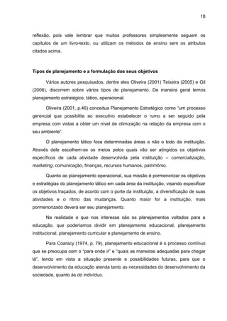 18
reflexão, pois vale lembrar que muitos professores simplesmente seguem os
capítulos de um livro-texto, ou utilizam os métodos de ensino sem os atributos
citados acima.
Tipos de planejamento e a formulação dos seus objetivos
Vários autores pesquisados, dentre eles Oliveira (2001) Teixeira (2005) e Gil
(2006), discorrem sobre vários tipos de planejamento. De maneira geral temos
planejamento estratégico, tático, operacional.
Oliveira (2001, p.46) conceitua Planejamento Estratégico como “um processo
gerencial que possibilita ao executivo estabelecer o rumo a ser seguido pela
empresa com vistas a obter um nível de otimização na relação da empresa com o
seu ambiente”.
O planejamento tático foca determinadas áreas e não o todo da instituição.
Através dele escolhem-se os meios pelos quais vão ser atingidos os objetivos
específicos de cada atividade desenvolvida pela instituição – comercialização,
marketing, comunicação, finanças, recursos humanos, patrimônio.
Quanto ao planejamento operacional, sua missão é pormenorizar os objetivos
e estratégias do planejamento tático em cada área da instituição, visando especificar
os objetivos traçados, de acordo com o porte da instituição, a diversificação de suas
atividades e o ritmo das mudanças. Quanto maior for a instituição, mais
pormenorizado deverá ser seu planejamento.
Na realidade o que nos interessa são os planejamentos voltados para a
educação, que poderíamos dividir em planejamento educacional, planejamento
institucional, planejamento curricular e planejamento de ensino.
Para Coaracy (1974, p. 79), planejamento educacional é o processo contínuo
que se preocupa com o “para onde ir” e “quais as maneiras adequadas para chegar
lá”, tendo em vista a situação presente e possibilidades futuras, para que o
desenvolvimento da educação atenda tanto as necessidades do desenvolvimento da
sociedade, quanto às do indivíduo.
 