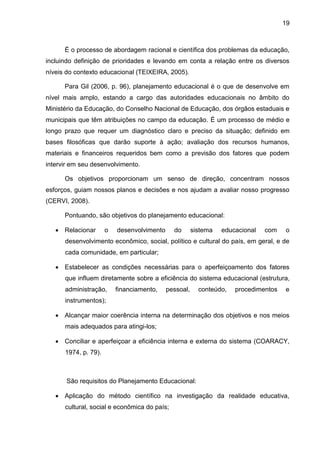 19
É o processo de abordagem racional e científica dos problemas da educação,
incluindo definição de prioridades e levando em conta a relação entre os diversos
níveis do contexto educacional (TEIXEIRA, 2005).
Para Gil (2006, p. 96), planejamento educacional é o que de desenvolve em
nível mais amplo, estando a cargo das autoridades educacionais no âmbito do
Ministério da Educação, do Conselho Nacional de Educação, dos órgãos estaduais e
municipais que têm atribuições no campo da educação. É um processo de médio e
longo prazo que requer um diagnóstico claro e preciso da situação; definido em
bases filosóficas que darão suporte à ação; avaliação dos recursos humanos,
materiais e financeiros requeridos bem como a previsão dos fatores que podem
intervir em seu desenvolvimento.
Os objetivos proporcionam um senso de direção, concentram nossos
esforços, guiam nossos planos e decisões e nos ajudam a avaliar nosso progresso
(CERVI, 2008).
Pontuando, são objetivos do planejamento educacional:
 Relacionar o desenvolvimento do sistema educacional com o
desenvolvimento econômico, social, político e cultural do país, em geral, e de
cada comunidade, em particular;
 Estabelecer as condições necessárias para o aperfeiçoamento dos fatores
que influem diretamente sobre a eficiência do sistema educacional (estrutura,
administração, financiamento, pessoal, conteúdo, procedimentos e
instrumentos);
 Alcançar maior coerência interna na determinação dos objetivos e nos meios
mais adequados para atingi-los;
 Conciliar e aperfeiçoar a eficiência interna e externa do sistema (COARACY,
1974, p. 79).
São requisitos do Planejamento Educacional:
 Aplicação do método científico na investigação da realidade educativa,
cultural, social e econômica do país;
 