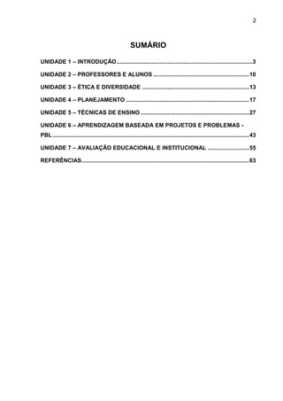 2
SUMÁRIO
UNIDADE 1 – INTRODUÇÃO.....................................................................................3
UNIDADE 2 – PROFESSORES E ALUNOS ............................................................10
UNIDADE 3 – ÉTICA E DIVERSIDADE ...................................................................13
UNIDADE 4 – PLANEJAMENTO .............................................................................17
UNIDADE 5 – TÉCNICAS DE ENSINO ....................................................................27
UNIDADE 6 – APRENDIZAGEM BASEADA EM PROJETOS E PROBLEMAS -
PBL...........................................................................................................................43
UNIDADE 7 – AVALIAÇÃO EDUCACIONAL E INSTITUCIONAL ..........................55
REFERÊNCIAS.........................................................................................................63
 