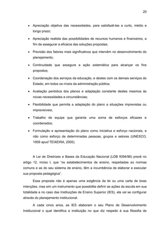20
 Apreciação objetiva das necessidades, para satisfazê-las a curto, médio e
longo prazo;
 Apreciação realista das possibilidades de recursos humanos e financeiros, a
fim de assegurar a eficácia das soluções propostas;
 Previsão dos fatores mais significativos que intervêm no desenvolvimento do
planejamento;
 Continuidade que assegure a ação sistemática para alcançar os fins
propostos;
 Coordenação dos serviços da educação, e destes com os demais serviços do
Estado, em todos os níveis da administração pública;
 Avaliação periódica dos planos e adaptação constante destes mesmos às
novas necessidades e circunstâncias;
 Flexibilidade que permita a adaptação do plano a situações imprevistas ou
imprevisíveis;
 Trabalho de equipe que garanta uma soma de esforços eficazes e
coordenados;
 Formulação e apresentação do plano como iniciativa e esforço nacionais, e
não como esforço de determinadas pessoas, grupos e setores (UNESCO,
1959 apud TEIXEIRA, 2005).
A Lei de Diretrizes e Bases da Educação Nacional (LDB 9394/96) prevê no
artigo 12, inciso I, que “os estabelecimentos de ensino, respeitadas as normas
comuns e as do seu sistema de ensino, têm a incumbência de elaborar e executar
sua proposta pedagógica”.
Essa proposta não é apenas uma exigência da lei ou uma carta de boas
intenções, mas sim um instrumento que possibilita definir as ações da escola em sua
totalidade e no caso das Instituições de Ensino Superior (IES), ela vai se configurar
através do planejamento institucional.
A cada cinco anos, as IES elaboram o seu Plano de Desenvolvimento
Institucional o qual identifica a instituição no que diz respeito à sua filosofia de
 