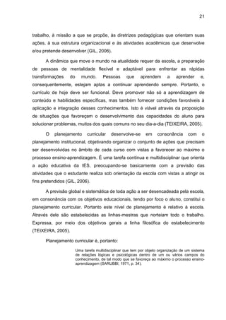 21
trabalho, à missão a que se propõe, às diretrizes pedagógicas que orientam suas
ações, à sua estrutura organizacional e às atividades acadêmicas que desenvolve
e/ou pretende desenvolver (GIL, 2006).
A dinâmica que move o mundo na atualidade requer da escola, a preparação
de pessoas de mentalidade flexível e adaptável para enfrentar as rápidas
transformações do mundo. Pessoas que aprendem a aprender e,
consequentemente, estejam aptas a continuar aprendendo sempre. Portanto, o
currículo de hoje deve ser funcional. Deve promover não só a aprendizagem de
conteúdo e habilidades específicas, mas também fornecer condições favoráveis à
aplicação e integração desses conhecimentos. Isto é viável através da proposição
de situações que favoreçam o desenvolvimento das capacidades do aluno para
solucionar problemas, muitos dos quais comuns no seu dia-a-dia (TEIXEIRA, 2005).
O planejamento curricular desenvolve-se em consonância com o
planejamento institucional, objetivando organizar o conjunto de ações que precisam
ser desenvolvidas no âmbito de cada curso com vistas a favorecer ao máximo o
processo ensino-aprendizagem. É uma tarefa contínua e multidisciplinar que orienta
a ação educativa da IES, preocupando-se basicamente com a previsão das
atividades que o estudante realiza sob orientação da escola com vistas a atingir os
fins pretendidos (GIL, 2006).
A previsão global e sistemática de toda ação a ser desencadeada pela escola,
em consonância com os objetivos educacionais, tendo por foco o aluno, constitui o
planejamento curricular. Portanto este nível de planejamento é relativo à escola.
Através dele são estabelecidas as linhas-mestras que norteiam todo o trabalho.
Expressa, por meio dos objetivos gerais a linha filosófica do estabelecimento
(TEIXEIRA, 2005).
Planejamento curricular é, portanto:
Uma tarefa multidisciplinar que tem por objeto organização de um sistema
de relações lógicas e psicológicas dentro de um ou vários campos do
conhecimento, de tal modo que se favoreça ao máximo o processo ensino-
aprendizagem (SARUBBI, 1971, p. 34).
 