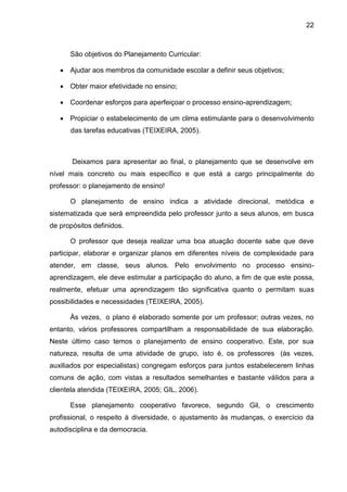 22
São objetivos do Planejamento Curricular:
 Ajudar aos membros da comunidade escolar a definir seus objetivos;
 Obter maior efetividade no ensino;
 Coordenar esforços para aperfeiçoar o processo ensino-aprendizagem;
 Propiciar o estabelecimento de um clima estimulante para o desenvolvimento
das tarefas educativas (TEIXEIRA, 2005).
Deixamos para apresentar ao final, o planejamento que se desenvolve em
nível mais concreto ou mais específico e que está a cargo principalmente do
professor: o planejamento de ensino!
O planejamento de ensino indica a atividade direcional, metódica e
sistematizada que será empreendida pelo professor junto a seus alunos, em busca
de propósitos definidos.
O professor que deseja realizar uma boa atuação docente sabe que deve
participar, elaborar e organizar planos em diferentes níveis de complexidade para
atender, em classe, seus alunos. Pelo envolvimento no processo ensino-
aprendizagem, ele deve estimular a participação do aluno, a fim de que este possa,
realmente, efetuar uma aprendizagem tão significativa quanto o permitam suas
possibilidades e necessidades (TEIXEIRA, 2005).
Às vezes, o plano é elaborado somente por um professor; outras vezes, no
entanto, vários professores compartilham a responsabilidade de sua elaboração.
Neste último caso temos o planejamento de ensino cooperativo. Este, por sua
natureza, resulta de uma atividade de grupo, isto é, os professores (às vezes,
auxiliados por especialistas) congregam esforços para juntos estabelecerem linhas
comuns de ação, com vistas a resultados semelhantes e bastante válidos para a
clientela atendida (TEIXEIRA, 2005; GIL, 2006).
Esse planejamento cooperativo favorece, segundo Gil, o crescimento
profissional, o respeito à diversidade, o ajustamento às mudanças, o exercício da
autodisciplina e da democracia.
 