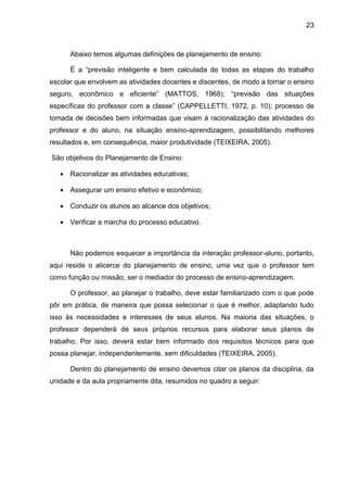 23
Abaixo temos algumas definições de planejamento de ensino:
É a “previsão inteligente e bem calculada de todas as etapas do trabalho
escolar que envolvem as atividades docentes e discentes, de modo a tornar o ensino
seguro, econômico e eficiente” (MATTOS, 1968); “previsão das situações
específicas do professor com a classe” (CAPPELLETTI, 1972, p. 10); processo de
tomada de decisões bem informadas que visam à racionalização das atividades do
professor e do aluno, na situação ensino-aprendizagem, possibilitando melhores
resultados e, em consequência, maior produtividade (TEIXEIRA, 2005).
São objetivos do Planejamento de Ensino:
 Racionalizar as atividades educativas;
 Assegurar um ensino efetivo e econômico;
 Conduzir os alunos ao alcance dos objetivos;
 Verificar a marcha do processo educativo.
Não podemos esquecer a importância da interação professor-aluno, portanto,
aqui reside o alicerce do planejamento de ensino, uma vez que o professor tem
como função ou missão, ser o mediador do processo de ensino-aprendizagem.
O professor, ao planejar o trabalho, deve estar familiarizado com o que pode
pôr em prática, de maneira que possa selecionar o que é melhor, adaptando tudo
isso às necessidades e interesses de seus alunos. Na maioria das situações, o
professor dependerá de seus próprios recursos para elaborar seus planos de
trabalho. Por isso, deverá estar bem informado dos requisitos técnicos para que
possa planejar, independentemente, sem dificuldades (TEIXEIRA, 2005).
Dentro do planejamento de ensino devemos citar os planos da disciplina, da
unidade e da aula propriamente dita, resumidos no quadro a seguir:
 
