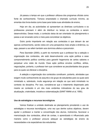 25
Já passou o tempo em que o professor utilizava dos programas oficiais como
fonte de conhecimento. Tomava emprestado o chamado currículo mínimo, as
ementas dos livros-textos como base para todas suas atividades de ensino.
Hoje em dia, as autoridades só apresentam as diretrizes curriculares e os
professores precisam ir além de distribuir no tempo os conteúdos a serem
desenvolvidos. Desse modo, o conteúdo deixa de ser orientador do planejamento e
passa a ser encarado como o meio para concretizar os objetivos.
Outro ponto importante em relação aos conteúdos é que deixam de ser
apenas conhecimento, sendo vistos em uma perspectiva mais ampla e dinâmica, ou
seja, passam a se referir também aos domínios afetivo e psicomotor.
Para Sacristán (2000), a partir do momento que o professor faz a seleção e
organização dos conteúdos, ele está desenvolvendo uma ação política e esse
comprometimento político contribui para garantir hegemonia de certos saberes e
perpetuar uma visão de mundo. Essa ação política envolve conflitos, atritos,
negociações, portanto, o professor tem que considerar as peculiaridades dos grupos
para os quais vai oferecer a disciplina.
A seleção e organização dos conteúdos constituem, portanto, atividades que
exigem muito conhecimento do assunto e do grupo de estudantes para os quais será
ministrado e, sobretudo, muita segurança em relação ao que será ministrado no
contexto da disciplina. Por isso, considera-se que o tratamento dispensado pelo
mestre ao conteúdo é um dos mais evidentes indicadores do seu grau de
atualização, criatividade, iniciativa e sistematização (SANT`ANNA et al, 1995).
Uso de estratégias e recursos tecnológicos
Vamos finalizar a unidade destinada ao planejamento pincelando o uso de
estratégias e recursos tecnológicos, uma vez que dentre outros objetivos, devem
ajudar o professor a manter a concentração dos alunos, motivá-los, favorecer a
memorização dos conteúdos, afinal de contas, o aprendizado é influenciado pela
maneira como o professor procura adequar as estratégias de ensino às
necessidades e às expectativas dos estudantes.
 
