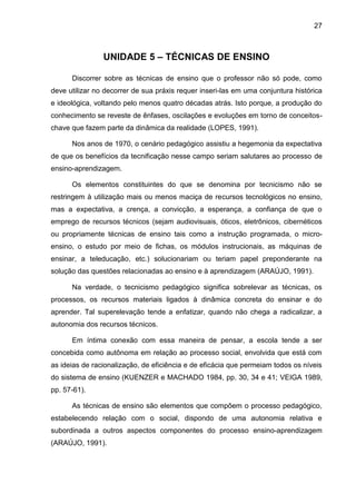 27
UNIDADE 5 – TÉCNICAS DE ENSINO
Discorrer sobre as técnicas de ensino que o professor não só pode, como
deve utilizar no decorrer de sua práxis requer inseri-las em uma conjuntura histórica
e ideológica, voltando pelo menos quatro décadas atrás. Isto porque, a produção do
conhecimento se reveste de ênfases, oscilações e evoluções em torno de conceitos-
chave que fazem parte da dinâmica da realidade (LOPES, 1991).
Nos anos de 1970, o cenário pedagógico assistiu a hegemonia da expectativa
de que os benefícios da tecnificação nesse campo seriam salutares ao processo de
ensino-aprendizagem.
Os elementos constituintes do que se denomina por tecnicismo não se
restringem à utilização mais ou menos maciça de recursos tecnológicos no ensino,
mas a expectativa, a crença, a convicção, a esperança, a confiança de que o
emprego de recursos técnicos (sejam audiovisuais, óticos, eletrônicos, cibernéticos
ou propriamente técnicas de ensino tais como a instrução programada, o micro-
ensino, o estudo por meio de fichas, os módulos instrucionais, as máquinas de
ensinar, a teleducação, etc.) solucionariam ou teriam papel preponderante na
solução das questões relacionadas ao ensino e à aprendizagem (ARAÚJO, 1991).
Na verdade, o tecnicismo pedagógico significa sobrelevar as técnicas, os
processos, os recursos materiais ligados à dinâmica concreta do ensinar e do
aprender. Tal superelevação tende a enfatizar, quando não chega a radicalizar, a
autonomia dos recursos técnicos.
Em íntima conexão com essa maneira de pensar, a escola tende a ser
concebida como autônoma em relação ao processo social, envolvida que está com
as ideias de racionalização, de eficiência e de eficácia que permeiam todos os níveis
do sistema de ensino (KUENZER e MACHADO 1984, pp. 30, 34 e 41; VEIGA 1989,
pp. 57-61).
As técnicas de ensino são elementos que compõem o processo pedagógico,
estabelecendo relação com o social, dispondo de uma autonomia relativa e
subordinada a outros aspectos componentes do processo ensino-aprendizagem
(ARAÚJO, 1991).
 