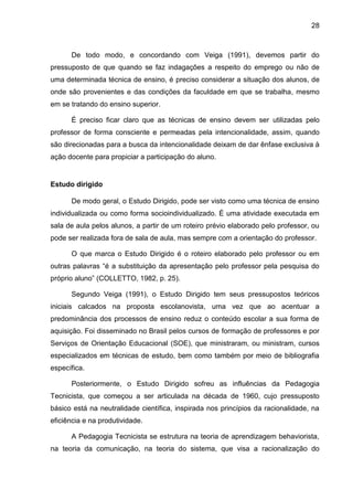 28
De todo modo, e concordando com Veiga (1991), devemos partir do
pressuposto de que quando se faz indagações a respeito do emprego ou não de
uma determinada técnica de ensino, é preciso considerar a situação dos alunos, de
onde são provenientes e das condições da faculdade em que se trabalha, mesmo
em se tratando do ensino superior.
É preciso ficar claro que as técnicas de ensino devem ser utilizadas pelo
professor de forma consciente e permeadas pela intencionalidade, assim, quando
são direcionadas para a busca da intencionalidade deixam de dar ênfase exclusiva à
ação docente para propiciar a participação do aluno.
Estudo dirigido
De modo geral, o Estudo Dirigido, pode ser visto como uma técnica de ensino
individualizada ou como forma socioindividualizado. É uma atividade executada em
sala de aula pelos alunos, a partir de um roteiro prévio elaborado pelo professor, ou
pode ser realizada fora de sala de aula, mas sempre com a orientação do professor.
O que marca o Estudo Dirigido é o roteiro elaborado pelo professor ou em
outras palavras “é a substituição da apresentação pelo professor pela pesquisa do
próprio aluno” (COLLETTO, 1982, p. 25).
Segundo Veiga (1991), o Estudo Dirigido tem seus pressupostos teóricos
iniciais calcados na proposta escolanovista, uma vez que ao acentuar a
predominância dos processos de ensino reduz o conteúdo escolar a sua forma de
aquisição. Foi disseminado no Brasil pelos cursos de formação de professores e por
Serviços de Orientação Educacional (SOE), que ministraram, ou ministram, cursos
especializados em técnicas de estudo, bem como também por meio de bibliografia
específica.
Posteriormente, o Estudo Dirigido sofreu as influências da Pedagogia
Tecnicista, que começou a ser articulada na década de 1960, cujo pressuposto
básico está na neutralidade científica, inspirada nos princípios da racionalidade, na
eficiência e na produtividade.
A Pedagogia Tecnicista se estrutura na teoria de aprendizagem behaviorista,
na teoria da comunicação, na teoria do sistema, que visa a racionalização do
 