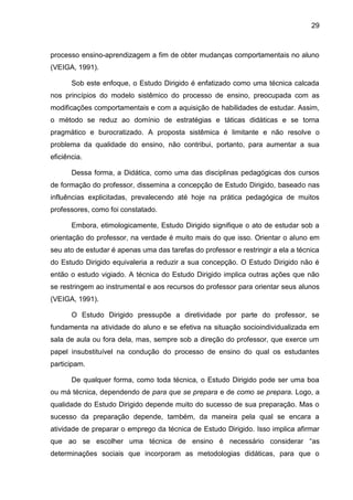 29
processo ensino-aprendizagem a fim de obter mudanças comportamentais no aluno
(VEIGA, 1991).
Sob este enfoque, o Estudo Dirigido é enfatizado como uma técnica calcada
nos princípios do modelo sistêmico do processo de ensino, preocupada com as
modificações comportamentais e com a aquisição de habilidades de estudar. Assim,
o método se reduz ao domínio de estratégias e táticas didáticas e se torna
pragmático e burocratizado. A proposta sistêmica é limitante e não resolve o
problema da qualidade do ensino, não contribui, portanto, para aumentar a sua
eficiência.
Dessa forma, a Didática, como uma das disciplinas pedagógicas dos cursos
de formação do professor, dissemina a concepção de Estudo Dirigido, baseado nas
influências explicitadas, prevalecendo até hoje na prática pedagógica de muitos
professores, como foi constatado.
Embora, etimologicamente, Estudo Dirigido signifique o ato de estudar sob a
orientação do professor, na verdade é muito mais do que isso. Orientar o aluno em
seu ato de estudar é apenas uma das tarefas do professor e restringir a ela a técnica
do Estudo Dirigido equivaleria a reduzir a sua concepção. O Estudo Dirigido não é
então o estudo vigiado. A técnica do Estudo Dirigido implica outras ações que não
se restringem ao instrumental e aos recursos do professor para orientar seus alunos
(VEIGA, 1991).
O Estudo Dirigido pressupõe a diretividade por parte do professor, se
fundamenta na atividade do aluno e se efetiva na situação socioindividualizada em
sala de aula ou fora dela, mas, sempre sob a direção do professor, que exerce um
papel insubstituível na condução do processo de ensino do qual os estudantes
participam.
De qualquer forma, como toda técnica, o Estudo Dirigido pode ser uma boa
ou má técnica, dependendo de para que se prepara e de como se prepara. Logo, a
qualidade do Estudo Dirigido depende muito do sucesso de sua preparação. Mas o
sucesso da preparação depende, também, da maneira pela qual se encara a
atividade de preparar o emprego da técnica de Estudo Dirigido. Isso implica afirmar
que ao se escolher uma técnica de ensino é necessário considerar “as
determinações sociais que incorporam as metodologias didáticas, para que o
 
