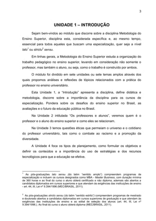 3
UNIDADE 1 – INTRODUÇÃO
Sejam bem-vindos ao módulo que discorre sobre a disciplina Metodologia do
Ensino Superior, disciplina esta, considerada específica e, ao mesmo tempo,
essencial para todos aqueles que buscam uma especialização, quer seja a nível
lato1
ou strictu2
sensu.
Em linhas gerais, a Metodologia do Ensino Superior estuda a organização do
trabalho pedagógico no ensino superior, levando em consideração não somente o
professor, mas também o aluno, ou seja, como o trabalho é construído por ambos.
O módulo foi dividido em sete unidades ou sete temas amplos através dos
quais propomos análises e reflexões de tópicos relacionados com a prática do
professor no ensino universitário.
Esta Unidade 1, a “Introdução” apresenta a disciplina, define didática e
metodologia, discorre sobre a importância da disciplina para os cursos de
especialização. Pondera sobre os desafios do ensino superior no Brasil, as
avaliações e o futuro da educação pública no Brasil.
Na Unidade 2 intitulada “Os professores e alunos”, veremos quem é o
professor e o aluno do ensino superior e como eles se relacionam.
Na Unidade 3 temos questões éticas que permeiam o universo e o cotidiano
do professor universitário, tais como o combate ao racismo e a promoção da
diversidade.
A Unidade 4 foca os tipos de planejamento, como formular os objetivos e
definir os conteúdos e a importância do uso de estratégias e dos recursos
tecnológicos para que a educação se efetive.
1
As pós-graduações lato sensu (do latim “sentido amplo”) compreendem programas de
especialização e incluem os cursos designados como MBA - Master Business, com duração mínima
de 360 horas e ao final do curso o aluno obterá certificado e não diploma, ademais são abertos a
candidatos diplomados em cursos superiores e que atendam às exigências das instituições de ensino
- art. 44, III, Lei nº 9.394/1996 (MEC/BRASIL, 2011).
2
As pós-graduações stricto sensu (do latim “sentido estrito”) compreendem programas de mestrado
e doutorado abertos a candidatos diplomados em cursos superiores de graduação e que atendam às
exigências das instituições de ensino e ao edital de seleção dos alunos (art. 44, III, Lei nº
9.394/1996.). Ao final do curso o aluno obterá diploma (MEC/BRASIL, 2011).
 