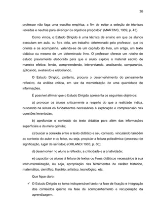 30
professor não faça uma escolha empírica, a fim de evitar a seleção de técnicas
isoladas e neutras para alcançar os objetivos propostos” (MARTINS, 1989, p. 45).
Como vimos, o Estudo Dirigido é uma técnica de ensino em que os alunos
executam em aula, ou fora dela, um trabalho determinado pelo professor, que os
orienta e os acompanha, valendo-se de um capítulo do livro, um artigo, um texto
didático ou mesmo de um determinado livro. O professor oferece um roteiro de
estudo previamente elaborado para que o aluno explore o material escrito de
maneira efetiva: lendo, compreendendo, interpretando, analisando, comparando,
aplicando, avaliando e elaborando.
O Estudo Dirigido, portanto, procura o desenvolvimento do pensamento
reflexivo, da análise crítica, em vez da memorização de uma quantidade de
informações.
É possível afirmar que o Estudo Dirigido apresenta os seguintes objetivos:
a) provocar os alunos criticamente a respeito do que a realidade indica,
buscando na leitura os fundamentos necessários à explicação e compreensão das
questões levantadas;
b) aprofundar o conteúdo do texto didático para além das informações
superficiais e da mera opinião;
c) buscar a conexão entre o texto didático e seu contexto, vinculando também
ao contexto do autor e do leitor, ou seja, propiciar a leitura polissêmica (processo de
significação, lugar de sentidos) (ORLANDI 1983, p. 80);
d) desenvolver no aluno a reflexão, a criticidade e a criatividade;
e) capacitar os alunos à leitura de textos ou livros didáticos necessários à sua
instrumentalização, ou seja, apropriação das ferramentas de caráter histórico,
matemático, científico, literário, artístico, tecnológico, etc.
Que fique claro:
 O Estudo Dirigido se torna indispensável tanto na fase de fixação e integração
dos conteúdos quanto na fase de acompanhamento e recuperação da
aprendizagem.
 