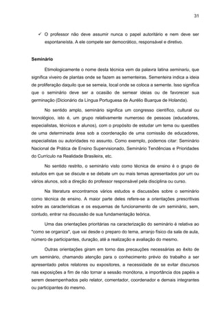31
 O professor não deve assumir nunca o papel autoritário e nem deve ser
espontaneísta. A ele compete ser democrático, responsável e diretivo.
Seminário
Etimologicamente o nome desta técnica vem da palavra latina seminariu, que
significa viveiro de plantas onde se fazem as sementeiras. Sementeira indica a ideia
de proliferação daquilo que se semeia, local onde se coloca a semente. Isso significa
que o seminário deve ser a ocasião de semear ideias ou de favorecer sua
germinação (Dicionário da Língua Portuguesa de Aurélio Buarque de Holanda).
No sentido amplo, seminário significa um congresso científico, cultural ou
tecnológico, isto é, um grupo relativamente numeroso de pessoas (educadores,
especialistas, técnicos e alunos), com o propósito de estudar um tema ou questões
de uma determinada área sob a coordenação de uma comissão de educadores,
especialistas ou autoridades no assunto. Como exemplo, podemos citar: Seminário
Nacional de Prática de Ensino Supervisionado, Seminário Tendências e Prioridades
do Currículo na Realidade Brasileira, etc.
No sentido restrito, o seminário visto como técnica de ensino é o grupo de
estudos em que se discute e se debate um ou mais temas apresentados por um ou
vários alunos, sob a direção do professor responsável pela disciplina ou curso.
Na literatura encontramos vários estudos e discussões sobre o seminário
como técnica de ensino. A maior parte deles refere-se a orientações prescritivas
sobre as características e os esquemas de funcionamento de um seminário, sem,
contudo, entrar na discussão de sua fundamentação teórica.
Uma das orientações prioritárias na caracterização do seminário é relativa ao
"como se organiza", que vai desde o preparo do tema, arranjo físico da sala de aula,
número de participantes, duração, até a realização e avaliação do mesmo.
Outras orientações giram em torno das precauções necessárias ao êxito de
um seminário, chamando atenção para o conhecimento prévio do trabalho a ser
apresentado pelos relatores ou expositores, a necessidade de se evitar discursos
nas exposições a fim de não tornar a sessão monótona, a importância dos papéis a
serem desempenhados pelo relator, comentador, coordenador e demais integrantes
ou participantes do mesmo.
 