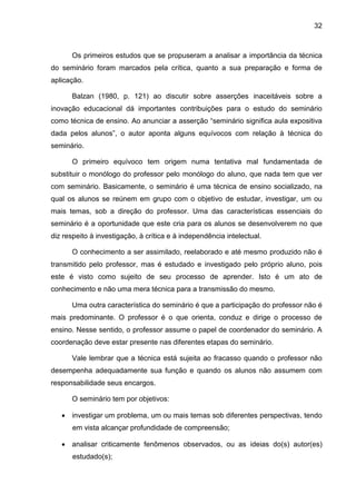 32
Os primeiros estudos que se propuseram a analisar a importância da técnica
do seminário foram marcados pela crítica, quanto a sua preparação e forma de
aplicação.
Balzan (1980, p. 121) ao discutir sobre asserções inaceitáveis sobre a
inovação educacional dá importantes contribuições para o estudo do seminário
como técnica de ensino. Ao anunciar a asserção “seminário significa aula expositiva
dada pelos alunos”, o autor aponta alguns equívocos com relação à técnica do
seminário.
O primeiro equívoco tem origem numa tentativa mal fundamentada de
substituir o monólogo do professor pelo monólogo do aluno, que nada tem que ver
com seminário. Basicamente, o seminário é uma técnica de ensino socializado, na
qual os alunos se reúnem em grupo com o objetivo de estudar, investigar, um ou
mais temas, sob a direção do professor. Uma das características essenciais do
seminário é a oportunidade que este cria para os alunos se desenvolverem no que
diz respeito à investigação, à crítica e à independência intelectual.
O conhecimento a ser assimilado, reelaborado e até mesmo produzido não é
transmitido pelo professor, mas é estudado e investigado pelo próprio aluno, pois
este é visto como sujeito de seu processo de aprender. Isto é um ato de
conhecimento e não uma mera técnica para a transmissão do mesmo.
Uma outra característica do seminário é que a participação do professor não é
mais predominante. O professor é o que orienta, conduz e dirige o processo de
ensino. Nesse sentido, o professor assume o papel de coordenador do seminário. A
coordenação deve estar presente nas diferentes etapas do seminário.
Vale lembrar que a técnica está sujeita ao fracasso quando o professor não
desempenha adequadamente sua função e quando os alunos não assumem com
responsabilidade seus encargos.
O seminário tem por objetivos:
 investigar um problema, um ou mais temas sob diferentes perspectivas, tendo
em vista alcançar profundidade de compreensão;
 analisar criticamente fenômenos observados, ou as ideias do(s) autor(es)
estudado(s);
 