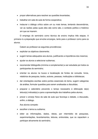 33
 propor alternativas para resolver as questões levantadas;
 trabalhar em sala de aula de forma cooperativa;
 instaurar o diálogo crítico sobre um ou mais temas, tentando desvendá-los,
ver as razões pelas quais eles são como são, o contexto político e histórico
em que se inserem.
O emprego do seminário como técnica de ensino implica três etapas. A
primeira é a preparação que envolve encargos, tanto para o professor como para os
alunos.
Cabem ao professor as seguintes providências:
 explicitar os objetivos claramente;
 sugerir temas adequados aos alunos, justificando a importância dos mesmos;
 ajudar os alunos a selecionar subtemas;
 recomendar bibliografia (mínima e complementar) a ser estudada por todos os
participantes do seminário;
 orientar os alunos na busca e localização de fontes de consulta: livros,
relatórios de pesquisa, textos, autores, pessoas, instituições e bibliotecas;
 dar orientações escritas sobre pontos essenciais do tema, sugerir categorias
de análise, formular questões para serem analisadas e discutidas;
 preparar o calendário prevendo o tempo necessário à efetivação da(s)
leitura(s) indicada(s) e para a apresentação dos trabalhos pelos alunos;
 prever o arranjo físico da sala de aula que favoreça o debate, a discussão,
enfim, o diálogo.
Aos alunos compete:
 escolher o tema ou subtema;
 obter as informações, dados, ideias, por intermédio de pesquisas,
experimentações, levantamentos, leituras, entrevistas, que os capacitem a
participar ativamente do seminário;
 