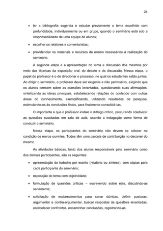 34
 ler a bibliografia sugerida e estudar previamente o tema escolhido com
profundidade, individualmente ou em grupo, quando o seminário está sob a
responsabilidade de uma equipe de alunos;
 escolher os relatores e comentaristas;
 providenciar os materiais e recursos de ensino necessários à realização do
seminário.
A segunda etapa é a apresentação do tema e discussão dos mesmos por
meio das técnicas da exposição oral, do debate e da discussão. Nessa etapa, o
papel do professor é o de direcionar o processo, no qual os estudantes estão juntos.
Ao dirigir o seminário, o professor deve ser exigente e não permissivo, exigindo que
os alunos pensem sobre as questões levantadas, questionando suas afirmações,
sintetizando as ideias principais, estabelecendo relações do conteúdo com outras
áreas do conhecimento, exemplificando, utilizando resultados de pesquisa,
estimulando-os às conclusões finais, para finalmente consolidá-Ias.
O importante é que o professor instale o diálogo crítico, procurando coletivizar
as questões suscitadas em sala de aula, usando a indagação como forma de
conduzir o seminário.
Nessa etapa, os participantes do seminário não devem se colocar na
condição de meros ouvintes. Todos têm uma parcela de contribuição no decorrer do
mesmo.
As atividades básicas, tanto dos alunos responsáveis pelo seminário como
dos demais participantes, são as seguintes:
 apresentação do trabalho por escrito (relatório ou síntese), com cópias para
cada participante do seminário;
 exposição do tema com objetividade;
 formulação de questões críticas – escrevendo sobre elas, discutindo-as
seriamente;
 solicitação de esclarecimentos para sanar dúvidas, definir posturas,
argumentar e contra-argumentar, buscar respostas às questões levantadas,
estabelecer confrontos, encaminhar conclusões, registrando-as.
 