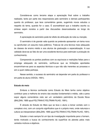 35
Considera-se como terceira etapa a apreciação final sobre o trabalho
realizado, tanto por parte dos responsáveis pelo seminário e demais participantes
quanto do professor, que tece comentários gerais, sugerindo novos estudos a
respeito do tema, quando for o caso. É aconselhável que o trabalho escrito ou
síntese sejam revistos a partir das discussões desencadeadas ao longo do
seminário.
A apreciação do seminário pode ter efeito de atribuição de nota ou menção.
O seminário é de grande valia quando se pretende apresentar um tema novo
ou aprofundar um assunto mais polêmico. Trata-se de uma técnica mais adequada
às classes de ensino médio e aos alunos de graduação e especialização. A sua
validade deve-se ao fato de ser uma excelente técnica para estimular a produção do
conhecimento.
Comparando os pontos positivos com os equívocos e restrições feitas para o
emprego adequado do seminário, verifica-se que as limitações apontadas
encaminham-se para os aspectos técnicos e que não são inerentes ao processo e
sim a quem deles participa.
Nesse sentido, o sucesso do seminário vai depender em parte do professor e
em parte do aluno (VEIGA, 1991).
Estudo do meio
Embora a técnica conhecida como Estudo do Meio tenha como objetivo
contribuir para a melhoria do ensino das escolas fundamental e média, vale a pena
expor alguns comentários visto ser um verdadeiro patrimônio da Escola Nova
(BALZAN, 1969 apud FELTRAN E FELTRAN FILHO, 1991).
É através do Estudo do Meio que se leva o aluno a tomar contato com o
complexo vivo, com um conjunto significativo que é o próprio meio, onde natureza e
cultura se interpenetram (BALZAN, 1969 apud FELTRAN E FELTRAN FILHO, 1991).
Estudar o meio sempre foi um tipo de investigação importante para o homem,
tendo motivado a busca do conhecimento da superfície do planeta pelos mais
variados motivos e objetivos.
 