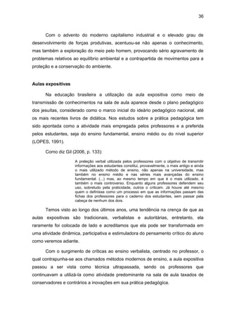 36
Com o advento do moderno capitalismo industrial e o elevado grau de
desenvolvimento de forças produtivas, acentuou-se não apenas o conhecimento,
mas também a exploração do meio pelo homem, provocando sério agravamento de
problemas relativos ao equilíbrio ambiental e a contrapartida de movimentos para a
proteção e a conservação do ambiente.
Aulas expositivas
Na educação brasileira a utilização da aula expositiva como meio de
transmissão de conhecimentos na sala de aula aparece desde o plano pedagógico
dos jesuítas, considerado como o marco inicial do ideário pedagógico nacional, até
os mais recentes livros de didática. Nos estudos sobre a prática pedagógica tem
sido apontada como a atividade mais empregada pelos professores e a preferida
pelos estudantes, seja do ensino fundamental, ensino médio ou do nível superior
(LOPES, 1991).
Como diz Gil (2006, p. 133):
A preleção verbal utilizada pelos professores com o objetivo de transmitir
informações aos estudantes constitui, provavelmente, o mais antigo e ainda
o mais utilizado método de ensino, não apenas na universidade, mas
também no ensino médio e nas séries mais avançadas do ensino
fundamental. (...) mas, ao mesmo tempo em que é o mais utilizado, é
também o mais controverso. Enquanto alguns professores defendem seu
uso, sobretudo pela praticidade, outros o criticam. Já houve até mesmo
quem o definisse como um processo em que as informações passam das
fichas dos professores para o caderno dos estudantes, sem passar pela
cabeça de nenhum dos dois.
Temos visto ao longo dos últimos anos, uma tendência na crença de que as
aulas expositivas são tradicionais, verbalistas e autoritárias, entretanto, ela
raramente foi colocada de lado e acreditamos que ela pode ser transformada em
uma atividade dinâmica, participativa e estimuladora do pensamento crítico do aluno
como veremos adiante.
Com o surgimento de críticas ao ensino verbalista, centrado no professor, o
qual contrapunha-se aos chamados métodos modernos de ensino, a aula expositiva
passou a ser vista como técnica ultrapassada, sendo os professores que
continuavam a utilizá-Ia como atividade predominante na sala de aula taxados de
conservadores e contrários a inovações em sua prática pedagógica.
 