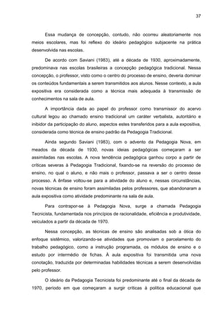 37
Essa mudança de concepção, contudo, não ocorreu aleatoriamente nos
meios escolares, mas foi reflexo do ideário pedagógico subjacente na prática
desenvolvida nas escolas.
De acordo com Saviani (1983), até a década de 1930, aproximadamente,
predominava nas escolas brasileiras a concepção pedagógica tradicional. Nessa
concepção, o professor, visto como o centro do processo de ensino, deveria dominar
os conteúdos fundamentais a serem transmitidos aos alunos. Nesse contexto, a aula
expositiva era considerada como a técnica mais adequada à transmissão de
conhecimentos na sala de aula.
A importância dada ao papel do professor como transmissor do acervo
cultural legou ao chamado ensino tradicional um caráter verbalista, autoritário e
inibidor da participação do aluno, aspectos estes transferidos para a aula expositiva,
considerada como técnica de ensino padrão da Pedagogia Tradicional.
Ainda segundo Saviani (1983), com o advento da Pedagogia Nova, em
meados da década de 1930, novas ideias pedagógicas começaram a ser
assimiladas nas escolas. A nova tendência pedagógica ganhou corpo a partir de
críticas severas à Pedagogia Tradicional, fixando-se na reversão do processo de
ensino, no qual o aluno, e não mais o professor, passava a ser o centro desse
processo. A ênfase voltou-se para a atividade do aluno e, nessas circunstâncias,
novas técnicas de ensino foram assimiladas pelos professores, que abandonaram a
aula expositiva como atividade predominante na sala de aula.
Para contrapor-se à Pedagogia Nova, surge a chamada Pedagogia
Tecnicista, fundamentada nos princípios de racionalidade, eficiência e produtividade,
veiculados a partir da década de 1970.
Nessa concepção, as técnicas de ensino são analisadas sob a ótica do
enfoque sistêmico, valorizando-se atividades que promoviam o parcelamento do
trabalho pedagógico, como a instrução programada, os módulos de ensino e o
estudo por intermédio de fichas. À aula expositiva foi transmitida uma nova
conotação, traduzida por determinadas habilidades técnicas a serem desenvolvidas
pelo professor.
O ideário da Pedagogia Tecnicista foi predominante até o final da década de
1970, período em que começaram a surgir críticas à política educacional que
 