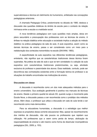 38
supervalorizava a técnica em detrimento do humanismo, enfatizada nas concepções
pedagógicas anteriores.
A chamada Pedagogia Crítica, predominante na década de 1980, desloca a
discussão das questões didáticas do âmbito da escola para o contexto da relação
intrínseca entre a escola e a realidade social.
A nova tendência pedagógica com suas questões mais amplas, deixa em
plano secundário a preocupação dos professores com as técnicas de ensino. A
ênfase na relação dialética entre educação e sociedade implica a adoção do método
dialético na prática pedagógica da sala de aula. A aula expositiva, assim como as
demais técnicas de ensino, passa a ser considerada como um meio para a
reelaboração dos conteúdos transmitidos na escola (SAVIANI, 1983).
A especificidade da aula expositiva nas diferentes tendências pedagógicas,
entretanto, não significa que as características tradicionais dessa técnica foram
superadas. Na prática da sala de aula o que se tem constatado é a adoção da aula
expositiva com características tradicionais predominantes, ou seja, atividade
exclusiva do professor e passividade dos alunos. Essa realidade, contudo, pode ser
decorrência das contradições existentes entre a formação teórica do professor e as
situações de trabalho encontradas nas instituições de ensino.
Discussões em classe
A discussão é reconhecida como um dos mais adequados métodos para o
ensino universitário. Sua avaliação geralmente é positiva nos manuais de técnicas
de ensino. Desde o primeiro quartel do século XX, quando surgiu o movimento pela
Escola Nova, a discussão passou a ser reconhecida como o protótipo dos métodos
ativos. Além disso, o professor que utiliza a discussão em sala de aula tende a ser
reconhecido como mais democrático.
Para os educadores humanistas, a discussão é a estratégia que melhor
expressa os propósitos dessa corrente educacional. Mas, apesar do reconhecimento
dos méritos de discussão, não são poucos os professores que rejeitam sua
utilização. Há professores que a veem como perda de tempo, abdicação da
responsabilidade de ensinar e até mesmo como forma de dissimular incompetência
pedagógica (GIL, 2009, p. 153).
 