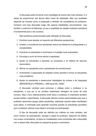 39
A discussão pode funcionar como estratégia de ensino das mais eficazes. E é
capaz de proporcionar aos alunos altos níveis de satisfação. Mas sua qualidade
depende da maneira como é preparada e também da competência do professor.
Conduzir uma boa discussão exige não apenas habilidades comunicativas, mas
também o exercício da liderança, já que a qualidade da relação professor-estudante
é fundamental para o seu sucesso.
São benefícios proporcionados pela utilização da discussão:
1. Contribuir para estudar um assunto sob diferentes perspectivas;
2. Ampliar a consciência dos estudantes acerca da tolerância à ambiguidade e à
complexidade;
3. Incentivar os estudantes a reconhecer e investigar suas suposições;
4. Encorajar a ouvir de forma atenta e respeitosa;
5. Ajudar os estudantes a aprender os processos e os hábitos do discurso
democrático;
6. Afirmar os estudantes como coprodutores do conhecimento;
7. Incrementar a capacidade de respeitar outras opiniões e tornar os estudantes
mais empáticos;
8. Ajudar os estudantes a desenvolver habilidades de síntese e de integração
(BROOKFIELD e PRESKILL, 1999 apud GIL, 2009).
A discussão contribui para promover o diálogo entre o professor e os
estudantes, o que por si só constitui inestimável vantagem do ponto de vista
humano. Mas o bom relacionamento entre aluno e professor é importante também
porque facilita o aprendizado. A discussão oferece muitas oportunidades para que o
professor demonstre apreço pelos estudantes, sobretudo quando estes manifestam
suas ideias. A motivação para aprender aumenta quando os estudantes percebem
que o professor valoriza suas ideias e encoraja sua participação.
O tipo de discussão pode ser definido por critérios os mais variados, tais
como número de participantes, duração e papel do professor. Segundo Gil (2009),
nos cursos universitários, os tipos ou modalidades mais conhecidas são a discussão
com a classe toda, discussão em pequenos grupos e seminários.
 