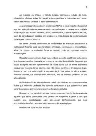 4
As técnicas de ensino: o estudo dirigido, seminários, estudo do meio,
laboratórios, oficinas, aulas de campo, aulas expositivas e discussões em classe,
são os assuntos da Unidade 5, ápice deste módulo.
A aprendizagem baseada em problemas (ABP) é o novo modelo educacional
que tem sido utilizado no processo ensino-aprendizagem e merece uma unidade
especial para seu estudo. Veremos, então, na Unidade 6, a teoria e prática da ABP,
além da aprendizagem baseada em projetos e a metodologia da problematização
voltada para o ensino superior.
Na última Unidade, definiremos as modalidades de avaliação educacional e
institucional, focando suas características: criticidade, continuidade e integralidade,
afinal de contas, a avaliação fecha o primeiro ciclo do processo ensino-
aprendizagem.
Ressaltamos em primeiro lugar que, embora a escrita acadêmica tenha como
premissa ser científica, baseada em normas e padrões da academia, fugiremos um
pouco às regras para nos aproximarmos de vocês e para que os temas abordados
cheguem de maneira clara e objetiva, mas não menos científicos. Em segundo lugar,
deixamos claro que este módulo é uma compilação das ideias de vários autores,
incluindo aqueles que consideramos clássicos, não se tratando, portanto, de um
artigo original.
Ao final do módulo, além da lista de referências básicas, encontram-se muitas
outras que foram ora utilizadas, ora somente consultadas e que podem servir para
sanar lacunas que por ventura surgirem ao longo dos estudos.
Desejamos que esta leitura insira neste mundo surpreendente da academia
aqueles que estão começando uma carreira no magistério superior e aos que
buscam uma especialização para acrescentar conhecimentos, que seja
oportunidade de refletir, reavaliar e renovar sua prática pedagógica.
Boa leitura e bons estudos a todos!
 