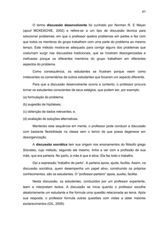 41
O termo discussão desenvolvente foi cunhado por Norman R. E Mayer
(apud MCKEACHIE, 2002) e refere-se a um tipo de discussão técnica para
solucionar problemas, em que o professor quebra problemas em partes e faz com
que todos os membros do grupo trabalhem com uma parte do problema ao mesmo
tempo. Este método mostra-se adequado para corrigir alguns dos problemas que
costumam surgir nas discussões tradicionais, que se mostram desorganizadas e
ineficazes porque os diferentes membros do grupo trabalham em diferentes
aspectos do problema.
Como consequência, os estudantes se frustram porque veem como
irrelevantes os comentários de outros estudantes que focaram um aspecto diferente.
Para que a discussão desenvolvente ocorra a contento, o professor procura
tornar os estudantes conscientes de seus estágios, que podem ser, por exemplo:
(a) formulação do problema;
(b) sugestão de hipóteses;
(c) obtenção de dados relevantes; e,
(d) avaliação de soluções alternativas.
Mantendo esta sequência em mente, o professor pode conduzir a discussão
com bastante flexibilidade na classe sem o temor de que possa degenerar em
desorganização.
A discussão socrática tem sua origem nos ensinamentos do filósofo grego
Sócrates, cujo método, segundo ele mesmo, tinha a ver com a profissão de sua
mãe, que era parteira. No parto, a mãe é que é ativa. Ela faz todo o trabalho.
Daí a expressão “trabalho de parto”. A parteira apoia, ajuda, facilita. Assim, na
discussão socrática, quem desempenha um papel ativo, construindo os próprios
conhecimentos, são os estudantes. O “professor-parteiro” apoia, auxilia, facilita.
Nesta discussão, os estudantes, conduzidos por um professor experiente,
leem e interpretam textos. A discussão se inicia quando o professor escolhe
aleatoriamente um estudante e lhe formula uma questão relacionada ao tema. Após
sua resposta, o professor formula outras questões com vistas a obter maiores
esclarecimentos (GIL, 2009).
 