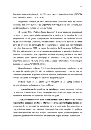 44
foram pioneiras na implantação do PBL como método do ensino médico (BATISTA
et al. 2005 apud ANGELO et al, 2010).
No primeiro semestre de 2003, a Universidade Estadual de Feira de Santana
inaugurou dois novos cursos, o de Engenharia de Computação e o de Medicina, que
também adotaram o método em seus currículos.
O método PBL (Problem-Based Learning) é uma estratégia educacional,
centrada no aluno, que o ajuda a desenvolver a habilidade de trabalhar de forma
independente ou em grupo, o prepara para tomar decisões, ter iniciativa e adquirir
novos conhecimentos. O aluno é, constantemente, estimulado a aprender e a fazer
parte do processo de construção do seu aprendizado. Desde sua sistematização,
nos início dos anos de 1970 na escola de medicina da Universidade McMaster, o
PBL tem sido adaptado a muitos contextos educacionais e ao ensino de diversas
áreas do conhecimento. Hoje, é possível encontrar implantações do PBL em áreas
tão distintas como história, pedagogia e arquitetura. Seu uso no ensino de
engenharia acontece há muito tempo, onde às vezes é chamado de “aprendizagem
baseada em projetos” (RIBEIRO, 2008).
Segundo Ângelo e Santos (2010), um dos aspectos mais importantes para o
sucesso da metodologia PBL são os problemas apresentados. Uma vez que os
problemas antecedem a apresentação dos conceitos, eles devem ser elaborados de
forma a possibilitar a obtenção dos objetivos de aprendizagem.
Barbara Duch et al. (2001 apud ÂNGELO et al, 2010) destaca 5
características relevantes para um bom problema:
1. Um problema deve motivar os estudantes. Inserir elementos próximos
da realidade dos estudantes é uma estratégia usada para tornar os problemas mais
atraentes e motivar os estudantes na busca de soluções.
2. Os problemas devem levar os estudantes a tomar decisões ou realizar
julgamentos, baseados em fatos, informações e/ou argumentações lógicas. Os
problemas devem conduzir os estudantes para a construção dos argumentos e
busca de informações. Isso não quer dizer que todas as informações do problema
devem ser relevantes para sua solução. Além disso, alguns problemas podem ser
projetados para fornecer informações em diferentes etapas durante a sua solução.
 