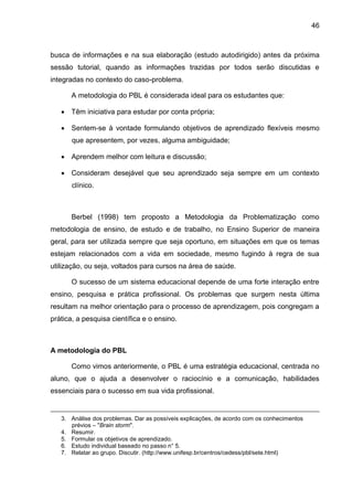 46
busca de informações e na sua elaboração (estudo autodirigido) antes da próxima
sessão tutorial, quando as informações trazidas por todos serão discutidas e
integradas no contexto do caso-problema.
A metodologia do PBL é considerada ideal para os estudantes que:
 Têm iniciativa para estudar por conta própria;
 Sentem-se à vontade formulando objetivos de aprendizado flexíveis mesmo
que apresentem, por vezes, alguma ambiguidade;
 Aprendem melhor com leitura e discussão;
 Consideram desejável que seu aprendizado seja sempre em um contexto
clínico.
Berbel (1998) tem proposto a Metodologia da Problematização como
metodologia de ensino, de estudo e de trabalho, no Ensino Superior de maneira
geral, para ser utilizada sempre que seja oportuno, em situações em que os temas
estejam relacionados com a vida em sociedade, mesmo fugindo à regra de sua
utilização, ou seja, voltados para cursos na área de saúde.
O sucesso de um sistema educacional depende de uma forte interação entre
ensino, pesquisa e prática profissional. Os problemas que surgem nesta última
resultam na melhor orientação para o processo de aprendizagem, pois congregam a
prática, a pesquisa científica e o ensino.
A metodologia do PBL
Como vimos anteriormente, o PBL é uma estratégia educacional, centrada no
aluno, que o ajuda a desenvolver o raciocínio e a comunicação, habilidades
essenciais para o sucesso em sua vida profissional.
3. Análise dos problemas. Dar as possíveis explicações, de acordo com os conhecimentos
prévios – "Brain storm".
4. Resumir.
5. Formular os objetivos de aprendizado.
6. Estudo individual baseado no passo n° 5.
7. Relatar ao grupo. Discutir. (http://www.unifesp.br/centros/cedess/pbl/sete.html)
 