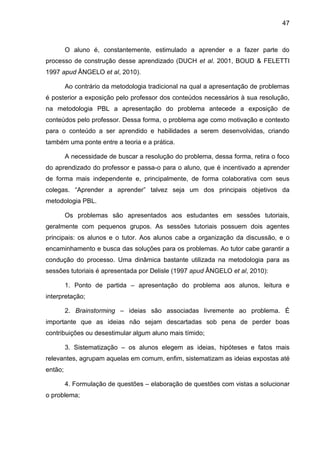 47
O aluno é, constantemente, estimulado a aprender e a fazer parte do
processo de construção desse aprendizado (DUCH et al. 2001, BOUD & FELETTI
1997 apud ÂNGELO et al, 2010).
Ao contrário da metodologia tradicional na qual a apresentação de problemas
é posterior a exposição pelo professor dos conteúdos necessários à sua resolução,
na metodologia PBL a apresentação do problema antecede a exposição de
conteúdos pelo professor. Dessa forma, o problema age como motivação e contexto
para o conteúdo a ser aprendido e habilidades a serem desenvolvidas, criando
também uma ponte entre a teoria e a prática.
A necessidade de buscar a resolução do problema, dessa forma, retira o foco
do aprendizado do professor e passa-o para o aluno, que é incentivado a aprender
de forma mais independente e, principalmente, de forma colaborativa com seus
colegas. “Aprender a aprender” talvez seja um dos principais objetivos da
metodologia PBL.
Os problemas são apresentados aos estudantes em sessões tutoriais,
geralmente com pequenos grupos. As sessões tutoriais possuem dois agentes
principais: os alunos e o tutor. Aos alunos cabe a organização da discussão, e o
encaminhamento e busca das soluções para os problemas. Ao tutor cabe garantir a
condução do processo. Uma dinâmica bastante utilizada na metodologia para as
sessões tutoriais é apresentada por Delisle (1997 apud ÂNGELO et al, 2010):
1. Ponto de partida – apresentação do problema aos alunos, leitura e
interpretação;
2. Brainstorming – ideias são associadas livremente ao problema. É
importante que as ideias não sejam descartadas sob pena de perder boas
contribuições ou desestimular algum aluno mais tímido;
3. Sistematização – os alunos elegem as ideias, hipóteses e fatos mais
relevantes, agrupam aquelas em comum, enfim, sistematizam as ideias expostas até
então;
4. Formulação de questões – elaboração de questões com vistas a solucionar
o problema;
 