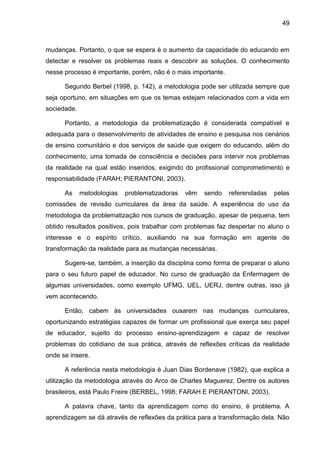 49
mudanças. Portanto, o que se espera é o aumento da capacidade do educando em
detectar e resolver os problemas reais e descobrir as soluções. O conhecimento
nesse processo é importante, porém, não é o mais importante.
Segundo Berbel (1998, p. 142), a metodologia pode ser utilizada sempre que
seja oportuno, em situações em que os temas estejam relacionados com a vida em
sociedade.
Portanto, a metodologia da problematização é considerada compatível e
adequada para o desenvolvimento de atividades de ensino e pesquisa nos cenários
de ensino comunitário e dos serviços de saúde que exigem do educando, além do
conhecimento, uma tomada de consciência e decisões para intervir nos problemas
da realidade na qual estão inseridos, exigindo do profissional comprometimento e
responsabilidade (FARAH; PIERANTONI, 2003).
As metodologias problematizadoras vêm sendo referendadas pelas
comissões de revisão curriculares da área da saúde. A experiência do uso da
metodologia da problematização nos cursos de graduação, apesar de pequena, tem
obtido resultados positivos, pois trabalhar com problemas faz despertar no aluno o
interesse e o espírito crítico, auxiliando na sua formação em agente de
transformação da realidade para as mudanças necessárias.
Sugere-se, também, a inserção da disciplina como forma de preparar o aluno
para o seu futuro papel de educador. No curso de graduação da Enfermagem de
algumas universidades, como exemplo UFMG, UEL, UERJ, dentre outras, isso já
vem acontecendo.
Então, cabem às universidades ousarem nas mudanças curriculares,
oportunizando estratégias capazes de formar um profissional que exerça seu papel
de educador, sujeito do processo ensino-aprendizagem e capaz de resolver
problemas do cotidiano de sua prática, através de reflexões críticas da realidade
onde se insere.
A referência nesta metodologia é Juan Dias Bordenave (1982), que explica a
utilização da metodologia através do Arco de Charles Maguerez. Dentre os autores
brasileiros, está Paulo Freire (BERBEL, 1998; FARAH E PIERANTONI, 2003).
A palavra chave, tanto da aprendizagem como do ensino, é problema. A
aprendizagem se dá através de reflexões da prática para a transformação dela. Não
 