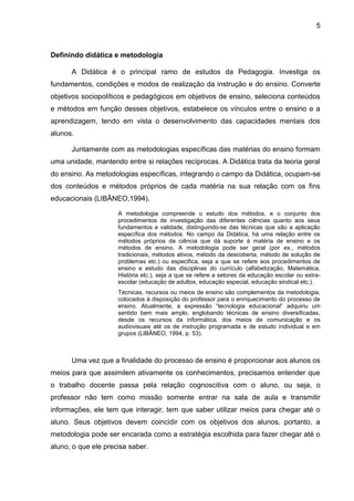 5
Definindo didática e metodologia
A Didática é o principal ramo de estudos da Pedagogia. Investiga os
fundamentos, condições e modos de realização da instrução e do ensino. Converte
objetivos sociopolíticos e pedagógicos em objetivos de ensino, seleciona conteúdos
e métodos em função desses objetivos, estabelece os vínculos entre o ensino e a
aprendizagem, tendo em vista o desenvolvimento das capacidades mentais dos
alunos.
Juntamente com as metodologias específicas das matérias do ensino formam
uma unidade, mantendo entre si relações recíprocas. A Didática trata da teoria geral
do ensino. As metodologias específicas, integrando o campo da Didática, ocupam-se
dos conteúdos e métodos próprios de cada matéria na sua relação com os fins
educacionais (LIBÂNEO,1994).
A metodologia compreende o estudo dos métodos, e o conjunto dos
procedimentos de investigação das diferentes ciências quanto aos seus
fundamentos e validade, distinguindo-se das técnicas que são a aplicação
específica dos métodos. No campo da Didática, há uma relação entre os
métodos próprios da ciência que dá suporte à matéria de ensino e os
métodos de ensino. A metodologia pode ser geral (por ex., métodos
tradicionais, métodos ativos, método da descoberta, método de solução de
problemas etc.) ou especifica, seja a que se refere aos procedimentos de
ensino e estudo das disciplinas do currículo (alfabetização, Matemática,
História etc.), seja a que se refere a setores da educação escolar ou extra-
escolar (educação de adultos, educação especial, educação sindical etc.).
Técnicas, recursos ou meios de ensino são complementos da metodologia,
colocados à disposição do professor para o enriquecimento do processo de
ensino. Atualmente, a expressão “tecnologia educacional” adquiriu um
sentido bem mais amplo, englobando técnicas de ensino diversificadas,
desde os recursos da informática, dos meios de comunicação e os
audiovisuais até os de instrução programada e de estudo individual e em
grupos (LIBÂNEO, 1994, p. 53).
Uma vez que a finalidade do processo de ensino é proporcionar aos alunos os
meios para que assimilem ativamente os conhecimentos, precisamos entender que
o trabalho docente passa pela relação cognoscitiva com o aluno, ou seja, o
professor não tem como missão somente entrar na sala de aula e transmitir
informações, ele tem que interagir, tem que saber utilizar meios para chegar até o
aluno. Seus objetivos devem coincidir com os objetivos dos alunos, portanto, a
metodologia pode ser encarada como a estratégia escolhida para fazer chegar até o
aluno, o que ele precisa saber.
 