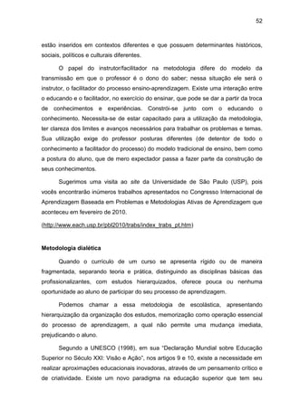 52
estão inseridos em contextos diferentes e que possuem determinantes históricos,
sociais, políticos e culturais diferentes.
O papel do instrutor/facilitador na metodologia difere do modelo da
transmissão em que o professor é o dono do saber; nessa situação ele será o
instrutor, o facilitador do processo ensino-aprendizagem. Existe uma interação entre
o educando e o facilitador, no exercício do ensinar, que pode se dar a partir da troca
de conhecimentos e experiências. Constrói-se junto com o educando o
conhecimento. Necessita-se de estar capacitado para a utilização da metodologia,
ter clareza dos limites e avanços necessários para trabalhar os problemas e temas.
Sua utilização exige do professor posturas diferentes (de detentor de todo o
conhecimento a facilitador do processo) do modelo tradicional de ensino, bem como
a postura do aluno, que de mero expectador passa a fazer parte da construção de
seus conhecimentos.
Sugerimos uma visita ao site da Universidade de São Paulo (USP), pois
vocês encontrarão inúmeros trabalhos apresentados no Congresso Internacional de
Aprendizagem Baseada em Problemas e Metodologias Ativas de Aprendizagem que
aconteceu em fevereiro de 2010.
(http://www.each.usp.br/pbl2010/trabs/index_trabs_pt.htm)
Metodologia dialética
Quando o currículo de um curso se apresenta rígido ou de maneira
fragmentada, separando teoria e prática, distinguindo as disciplinas básicas das
profissionalizantes, com estudos hierarquizados, oferece pouca ou nenhuma
oportunidade ao aluno de participar do seu processo de aprendizagem.
Podemos chamar a essa metodologia de escolástica, apresentando
hierarquização da organização dos estudos, memorização como operação essencial
do processo de aprendizagem, a qual não permite uma mudança imediata,
prejudicando o aluno.
Segundo a UNESCO (1998), em sua “Declaração Mundial sobre Educação
Superior no Século XXI: Visão e Ação”, nos artigos 9 e 10, existe a necessidade em
realizar aproximações educacionais inovadoras, através de um pensamento crítico e
de criatividade. Existe um novo paradigma na educação superior que tem seu
 