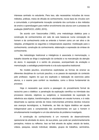53
interesse centrado no estudante. Para isso, são necessárias inclusões de novos
métodos, práticas, meios de difusão do conhecimento, novos tipos de vínculos com
a comunidade, e principalmente inovação constante dos currículos e dos métodos
de ensino e aprendizagem para melhor envolvimento dos alunos com o processo de
avaliação (SANTUCCI; JOÃO, 2010).
De acordo com Vasconcellos (1993), uma metodologia dialética para a
construção de conhecimentos em sala de aula baseia-se numa concepção de
homem e de conhecimento onde se entende o homem como um ser ativo e de
relações, privilegiando os seguintes e indispensáveis aspectos: mobilização para o
conhecimento; construção do conhecimento; elaboração e expressão da síntese do
conhecimento.
Na metodologia tradicional a inteligência é associada à memorização, o
trabalho docente se dirige à explanação do conteúdo e na manutenção da atenção
do aluno. A exposição é o centro do processo, acompanhado da anotação e
memorização: a estratégia predominante é a da aula expositiva tradicional.
No modelo jesuítico, encontramos explicitadas as formas de ensinar as
diferentes disciplinas do currículo jesuítico, e os passos de exposição do conteúdo
pelo professor, registro do que era explicado e realização de exercícios pelos
alunos, e o exame para conferir os resultados, como a tônica fundamental do
processo.
Hoje é necessário que ocorra a passagem do procedimento formal de
raciocínio para o dialético: a penetração da explicação científica na intimidade dos
processos naturais, objetivos ou subjetivos; a necessidade da superação da
referência aos objetos, transformações e velocidades em escala humana, e à visão
desarmada ou apenas servida de meios instrumentais primários devidos inclusive
aos avanços tecnológicos; e, finalmente, ao fato da lógica dialética ser aquela
indispensável para a compreensão dos acontecimentos em que o homem é
simultaneamente investigador e um dos elementos do problema investigado.
A construção do conhecimento é um momento de desenvolvimento
operacional da atividade do aluno, de sua práxis, que pode ser predominantemente
perceptiva, motora ou reflexiva. Isso se fará através de ações: estudo de textos,
vídeos, pesquisa, estudo individual, debates, grupos de trabalhos, seminários,
 