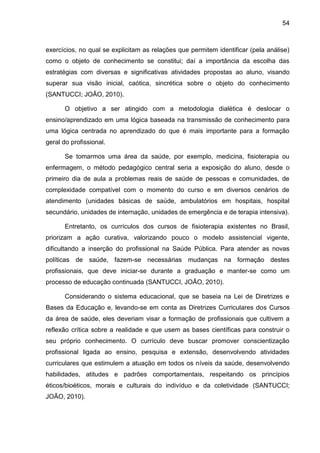 54
exercícios, no qual se explicitam as relações que permitem identificar (pela análise)
como o objeto de conhecimento se constitui; daí a importância da escolha das
estratégias com diversas e significativas atividades propostas ao aluno, visando
superar sua visão inicial, caótica, sincrética sobre o objeto do conhecimento
(SANTUCCI; JOÃO, 2010).
O objetivo a ser atingido com a metodologia dialética é deslocar o
ensino/aprendizado em uma lógica baseada na transmissão de conhecimento para
uma lógica centrada no aprendizado do que é mais importante para a formação
geral do profissional.
Se tomarmos uma área da saúde, por exemplo, medicina, fisioterapia ou
enfermagem, o método pedagógico central seria a exposição do aluno, desde o
primeiro dia de aula a problemas reais de saúde de pessoas e comunidades, de
complexidade compatível com o momento do curso e em diversos cenários de
atendimento (unidades básicas de saúde, ambulatórios em hospitais, hospital
secundário, unidades de internação, unidades de emergência e de terapia intensiva).
Entretanto, os currículos dos cursos de fisioterapia existentes no Brasil,
priorizam a ação curativa, valorizando pouco o modelo assistencial vigente,
dificultando a inserção do profissional na Saúde Pública. Para atender as novas
políticas de saúde, fazem-se necessárias mudanças na formação destes
profissionais, que deve iniciar-se durante a graduação e manter-se como um
processo de educação continuada (SANTUCCI, JOÃO, 2010).
Considerando o sistema educacional, que se baseia na Lei de Diretrizes e
Bases da Educação e, levando-se em conta as Diretrizes Curriculares dos Cursos
da área de saúde, eles deveriam visar a formação de profissionais que cultivem a
reflexão crítica sobre a realidade e que usem as bases científicas para construir o
seu próprio conhecimento. O currículo deve buscar promover conscientização
profissional ligada ao ensino, pesquisa e extensão, desenvolvendo atividades
curriculares que estimulem a atuação em todos os níveis da saúde, desenvolvendo
habilidades, atitudes e padrões comportamentais, respeitando os princípios
éticos/bioéticos, morais e culturais do indivíduo e da coletividade (SANTUCCI;
JOÃO, 2010).
 