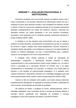 55
UNIDADE 7 – AVALIAÇÃO EDUCACIONAL E
INSTITUCIONAL
Entende-se avaliação como uma função inerente ao trabalho escolar, pois o
ensino corresponde a um processo intencional de influenciação cultural em que o
progresso de quem deve aprender constitui o alvo privilegiado do empenho de todo
o sistema. O fato de a escola ser mediadora principal de um processo sociocultural
delineado estrategicamente nos limites dos territórios nacionais, conduzido por
definições políticas, por ações planejadas e por uma estrutura formalizada,
burocrática, numa perspectiva de um constante repensar, acrescenta importância à
função avaliativa (CERVI, 2008).
A avaliação é um dos aspectos mais controvertidos com que se depara o
professor na tarefa educativa, principalmente se entendermos que ela é o processo
de conhecer e julgar a relação entre metas estabelecidas, recursos, empenhos e
resultados obtidos pela gestão e por professores e alunos em uma dada situação de
trabalho na instância pedagógica. Ou seja, a responsabilidade para o professor
acaba por ser esmagadora e de muito comprometimento.
A avaliação como medida responde à função de reprodução da
aprendizagem, averiguando o desempenho discente (memória e réplica
comportamental) e o seu condicionamento cultural, social, biológico, etc., de modo a
instruir a aprovação ou a reprovação discente, no primeiro caso e as ações
compensatórias (a recuperação, por exemplo), no segundo. Sua função pode se
estender a uma situação de experimentação pedagógica. Aí a avaliação como
medida correlaciona o desempenho discente com a estratégia pedagógica que está
sendo experimentada, dando suporte a essa inovação específica (CERVI, 2008).
Quando se fala de avaliação como gestão, sua função alcança patamares
progressivamente abrangentes de regulação do processo formativo, qualificação da
vida na escola, universalização da educação de qualidade.
Na instância da classe, a avaliação se centra, preferencialmente, sobre a
estratégia pedagógica. Suas conclusões servem à tomada de decisões relativas à
correção, reforço, substituição e/ou adaptação de condições e recursos
pedagógicos, entre outros aspectos que afetam o processo formativo.
 