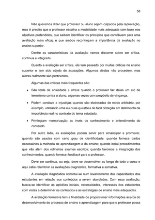 58
Não queremos dizer que professor ou aluno sejam culpados pela reprovação,
mas é preciso que o professor escolha a modalidade mais adequada com base nos
objetivos pretendidos, que saibam identificar os princípios que contribuem para uma
avaliação mais eficaz e que ambos reconheçam a importância da avaliação no
ensino superior.
Dentre as características da avaliação vamos discorrer sobre ser crítica,
contínua e integrada.
Quanto a avaliação ser crítica, ela tem passado por muitas críticas no ensino
superior e tem sido objeto de acusações. Algumas destas não procedem, mas
outras realmente são pertinentes.
Algumas das críticas mais frequentes são:
 São fonte de ansiedade e stress quando o professor faz delas um ato de
terrorismo contra o aluno, algumas vezes com propósito de vingança.
 Podem conduzir a injustiças quando são elaboradas de modo arbitrário, por
exemplo, utilizando uma ou duas questões de fácil correção em detrimento da
importância real no contexto do tema estudado.
 Privilegiam memorização ao invés de conhecimento e entendimento do
conteúdo.
Por outro lado, as avaliações podem servir para emancipar e promover,
quando são usadas com certo grau de cientificidade; quando fornece dados
necessários à melhoria da aprendizagem e do ensino; quando inclui procedimentos
que vão além dos rotineiros exames escritos; quando favorece a integração dos
conhecimentos; quando fornece feedback para o professor.
Deve ser contínua, ou seja, deve se desenvolver ao longo de todo o curso e
aqui cabe relembrar as avaliações diagnóstica, formativa e somativa.
A avaliação diagnóstica constitui-se num levantamento das capacidades dos
estudantes em relação aos conteúdos a serem abordados. Com essa avaliação,
busca-se identificar as aptidões iniciais, necessidades, interesses dos estudantes
com vistas a determinar os conteúdos e as estratégias de ensino mais adequadas.
A avaliação formativa tem a finalidade de proporcionar informações acerca do
desenvolvimento do processo de ensino e aprendizagem para que o professor possa
 