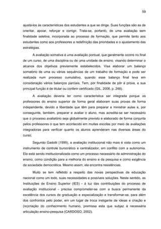 59
ajustá-los às características dos estudantes a que se dirige. Suas funções são as de
orientar, apoiar, reforçar e corrigir. Trata-se, portanto, de uma avaliação sem
finalidade seletiva, incorporada ao processo de formação, que permite tanto aos
estudantes como aos professores a redefinição das prioridades e o ajustamento das
estratégias.
A avaliação somativa é uma avaliação pontual, que geralmente ocorre no final
de um curso, de uma disciplina ou de uma unidade de ensino, visando determinar o
alcance dos objetivos previamente estabelecidos. Visa elaborar um balanço
somatório de uma ou várias sequências de um trabalho de formação e pode ser
realizada num processo cumulativo, quando esse balanço final leva em
consideração vários balanços parciais. Tem, por finalidade de pôr à prova, e sua
principal função é de titular ou conferir certificado (GIL, 2006, p. 248).
A avaliação deveria ter como característica ser integrada porque os
professores do ensino superior de forma geral elaboram suas provas de forma
independente, devido a liberdade que têm para preparar e ministrar aulas e, por
conseguinte, também, preparar e avaliar o aluno, mas acredita-se ser necessário
que o processo avaliatório seja globalmente previsto e elaborado de forma conjunta
pelos professores o que tem acontecido em muitas escolas por meio de avaliações
integradoras para verificar quanto os alunos aprenderam nas diversas áreas do
curso.
Segundo Gadotti (1999), a avaliação institucional não mais é vista como um
instrumento de controle burocrático e centralizador, em conflito com a autonomia.
Ela está sendo institucionalizada como um processo necessário de administração do
ensino, como condição para a melhoria do ensino e da pesquisa e como exigência
da sociedade democrática. Mesmo assim, ela encontra resistências.
Muito se tem refletido a respeito das novas perspectivas da educação
nacional como um todo, suas necessidades e possíveis soluções. Neste sentido, as
Instituições de Ensino Superior (IES) - à luz das contribuições do processo de
avaliação institucional - precisa comprometer-se com a busca permanente da
excelência dos cursos de graduação e especialização e transformar-se, para além
dos confrontos pelo poder, em um lugar de troca instigante de ideias e criação e
(re)criação do conhecimento humano, premissa esta que subjaz à necessária
articulação ensino-pesquisa (CARDOSO, 2002).
 