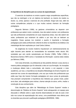 6
A importância da disciplina para os cursos de especialização
O exercício da docência no ensino superior exige competências específicas,
que não se restringem a ter um diploma de bacharel, ou mesmo de mestre ou
doutor, ou, ainda, apenas o exercício de uma profissão. Exige tudo isso, além de
outras competências próprias e o que muitos autores chamam de formação
pedagógica.
Segundo Behrens (1998), os gestores universitários se deparam com
professores que sabem muito o conteúdo, mas não sabem ensinar; com professores
que são profissionais competentes em suas respectivas áreas, mas não sabem dar
aulas; professores que reclamam do salário e por isso não se dedicam ao
magistério. Essas queixas nos mostram o quanto é importante a formação
pedagógica para estes profissionais voltando lá atrás na importância da didática e da
metodologia tão bem explicadas por José Carlos Libâneo.
As exigências do mundo moderno impulsionam um redimensionamento da
ação docente para atender as necessidades da sociedade neste século XXI,
sociedade que vem sendo caracterizada por Drucker (1989), Toffler (1995) e
Boaventura Santos (1997) como a “sociedade da informação”, autores estes citados
por Behrens (1998).
Com essa dimensão, os professores já não poderão oferecer a seus alunos a
mesma prática pedagógica que foi oferecida a eles em sua formação. As inovações
e mudanças afetam toda a comunidade, até mesmo, e em especial, o meio
acadêmico, por isso, a importância da disciplina Metodologia do Ensino Superior ser
essencial nos cursos de especialização, uma vez que muitos dos profissionais que
estão aqui hoje não tiveram formação pedagógica em seus cursos de graduação,
mas precisam compreender a importância dos métodos que, grosso modo, poder-
se-ia dizer, são estratégias para motivar, chamar atenção do aluno, enfim, mediar a
construção do seu conhecimento.
Esta disciplina que além de “Metodologia do Ensino Superior” recebe a
denominação de “Didática do Ensino Superior” tenta salvaguardar um espaço para
discussão e reflexão sobre a ação docente desencadeada em sala de aula e tem
sido nos cursos de especialização lato sensu, uma possibilidade mais efetiva para
os docentes que procuram qualificação pedagógica (BHERENS, 1998).
 