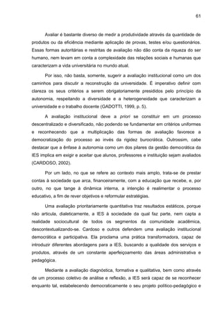 61
Avaliar é bastante diverso de medir a produtividade através da quantidade de
produtos ou da eficiência mediante aplicação de provas, testes e/ou questionários.
Essas formas autoritárias e restritas de avaliação não dão conta da riqueza do ser
humano, nem levam em conta a complexidade das relações sociais e humanas que
caracterizam a vida universitária no mundo atual.
Por isso, não basta, somente, sugerir a avaliação institucional como um dos
caminhos para discutir a reconstrução da universidade. É imperativo definir com
clareza os seus critérios a serem obrigatoriamente presididos pelo princípio da
autonomia, respeitando a diversidade e a heterogeneidade que caracterizam a
universidade e o trabalho docente (GADOTTI, 1999, p. 5).
A avaliação institucional deve a priori se constituir em um processo
descentralizado e diversificado, não podendo se fundamentar em critérios uniformes
e reconhecendo que a multiplicação das formas de avaliação favorece a
democratização do processo ao invés da rigidez burocrática. Outrossim, cabe
destacar que a ênfase à autonomia como um dos pilares da gestão democrática da
IES implica em exigir e aceitar que alunos, professores e instituição sejam avaliados
(CARDOSO, 2002).
Por um lado, no que se refere ao contexto mais amplo, trata-se de prestar
contas à sociedade que arca, financeiramente, com a educação que recebe, e, por
outro, no que tange à dinâmica interna, a intenção é realimentar o processo
educativo, a fim de rever objetivos e reformular estratégias.
Uma avaliação prioritariamente quantitativa traz resultados estáticos, porque
não articula, dialeticamente, a IES à sociedade da qual faz parte, nem capta a
realidade sociocultural de todos os segmentos da comunidade acadêmica,
descontextualizando-se. Cardoso e outros defendem uma avaliação institucional
democrática e participativa. Ela proclama uma prática transformadora, capaz de
introduzir diferentes abordagens para a IES, buscando a qualidade dos serviços e
produtos, através de um constante aperfeiçoamento das áreas administrativa e
pedagógica.
Mediante a avaliação diagnóstica, formativa e qualitativa, bem como através
de um processo coletivo de análise e reflexão, a IES será capaz de se reconhecer
enquanto tal, estabelecendo democraticamente o seu projeto político-pedagógico e
 