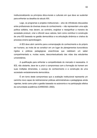 62
institucionalizando os princípios ético-morais e culturais em que deve se sustentar
para enfrentar os desafios do século XXI.
Logo, os programas e projetos institucionais – alvo de infindáveis discussões
entre profissionais de diversas áreas do conhecimento – não representam uma ação
política solitária, mas devem, ao contrário, englobar e ressignificar a maneira da
sociedade produzir, criar e difundir seus valores, bem como contribuir à construção
de uma IES baseada na gestão democrática e na articulação dinâmica e criativa do
processo ensino-aprendizagem.
A IES deve abrir caminho para a emancipação do conhecimento e do próprio
ser humano, ao invés de se constituir em um lugar de planejamentos burocráticos
rígidos e práticas pedagógicas anacrônicas que viabilizam um saber
compartimentado e, muitas vezes, descontextualizado das vidas dos estudantes
universitários.
A qualificação para enfrentar a competitividade do mercado é necessária. A
IES, não obstante, deve ter a priori o compromisso com a formação do homem em
suas múltiplas dimensões, o avanço do conhecimento e a construção de uma
sociedade verdadeiramente democrática.
É em torno deste compromisso que a avaliação institucional representa um
caminho novo capaz de redimensionar práticas administrativas e pedagógicas ainda
vigentes, tendo como pilar a gestão baseada na autonomia e na participação efetiva
da comunidade acadêmica (CARDOSO, 2002).
 