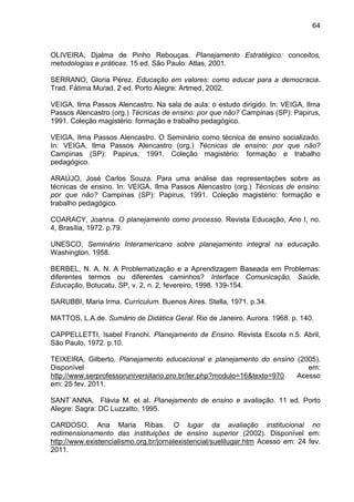 64
OLIVEIRA, Djalma de Pinho Rebouças. Planejamento Estratégico: conceitos,
metodologias e práticas. 15 ed. São Paulo: Atlas, 2001.
SERRANO, Gloria Pérez. Educação em valores: como educar para a democracia.
Trad. Fátima Murad. 2 ed. Porto Alegre: Artmed, 2002.
VEIGA, Ilma Passos Alencastro. Na sala de aula: o estudo dirigido. In: VEIGA, Ilma
Passos Alencastro (org.) Técnicas de ensino: por que não? Campinas (SP): Papirus,
1991. Coleção magistério: formação e trabalho pedagógico.
VEIGA, Ilma Passos Alencastro. O Seminário como técnica de ensino socializado.
In: VEIGA, Ilma Passos Alencastro (org.) Técnicas de ensino: por que não?
Campinas (SP): Papirus, 1991. Coleção magistério: formação e trabalho
pedagógico.
ARAÚJO, José Carlos Souza. Para uma análise das representações sobre as
técnicas de ensino. In: VEIGA, Ilma Passos Alencastro (org.) Técnicas de ensino:
por que não? Campinas (SP): Papirus, 1991. Coleção magistério: formação e
trabalho pedagógico.
COARACY, Joanna. O planejamento como processo. Revista Educação, Ano I, no.
4, Brasília, 1972. p.79.
UNESCO, Seminário Interamericano sobre planejamento integral na educação.
Washington. 1958.
BERBEL, N. A. N. A Problematização e a Aprendizagem Baseada em Problemas:
diferentes termos ou diferentes caminhos? Interface Comunicação, Saúde,
Educação, Botucatu, SP, v. 2, n. 2, fevereiro, 1998. 139-154.
SARUBBI, Maria Irma. Curriculum. Buenos Aires. Stella, 1971. p.34.
MATTOS, L.A.de. Sumário de Didática Geral. Rio de Janeiro. Aurora. 1968. p. 140.
CAPPELLETTI, Isabel Franchi. Planejamento de Ensino. Revista Escola n.5. Abril,
São Paulo, 1972. p.10.
TEIXEIRA, Gilberto. Planejamento educacional e planejamento do ensino (2005).
Disponível em:
http://www.serprofessoruniversitario.pro.br/ler.php?modulo=16&texto=970 Acesso
em: 25 fev. 2011.
SANT`ANNA, Flávia M. et al. Planejamento de ensino e avaliação. 11 ed. Porto
Alegre: Sagra: DC Luzzatto, 1995.
CARDOSO, Ana Maria Ribas. O lugar da avaliação institucional no
redimensionamento das instituições de ensino superior (2002). Disponível em:
http://www.existencialismo.org.br/jornalexistencial/suelilugar.htm Acesso em: 24 fev.
2011.
 