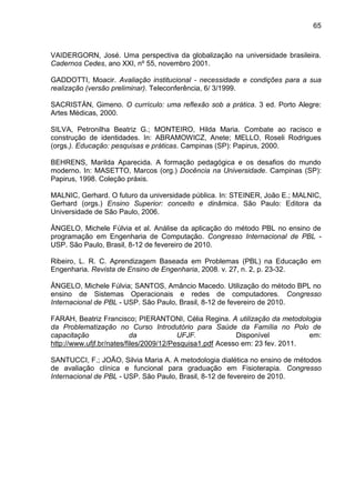 65
VAIDERGORN, José. Uma perspectiva da globalização na universidade brasileira.
Cadernos Cedes, ano XXI, nº 55, novembro 2001.
GADDOTTI, Moacir. Avaliação institucional - necessidade e condições para a sua
realização (versão preliminar). Teleconferência, 6/ 3/1999.
SACRISTÁN, Gimeno. O currículo: uma reflexão sob a prática. 3 ed. Porto Alegre:
Artes Médicas, 2000.
SILVA, Petronilha Beatriz G.; MONTEIRO, Hilda Maria. Combate ao racisco e
construção de identidades. In: ABRAMOWICZ, Anete; MELLO, Roseli Rodrigues
(orgs.). Educação: pesquisas e práticas. Campinas (SP): Papirus, 2000.
BEHRENS, Marilda Aparecida. A formação pedagógica e os desafios do mundo
moderno. In: MASETTO, Marcos (org.) Docência na Universidade. Campinas (SP):
Papirus, 1998. Coleção práxis.
MALNIC, Gerhard. O futuro da universidade pública. In: STEINER, João E.; MALNIC,
Gerhard (orgs.) Ensino Superior: conceito e dinâmica. São Paulo: Editora da
Universidade de São Paulo, 2006.
ÂNGELO, Michele Fúlvia et al. Análise da aplicação do método PBL no ensino de
programação em Engenharia de Computação. Congresso Internacional de PBL -
USP. São Paulo, Brasil, 8-12 de fevereiro de 2010.
Ribeiro, L. R. C. Aprendizagem Baseada em Problemas (PBL) na Educação em
Engenharia. Revista de Ensino de Engenharia, 2008. v. 27, n. 2, p. 23-32.
ÂNGELO, Michele Fúlvia; SANTOS, Amâncio Macedo. Utilização do método BPL no
ensino de Sistemas Operacionais e redes de computadores. Congresso
Internacional de PBL - USP. São Paulo, Brasil, 8-12 de fevereiro de 2010.
FARAH, Beatriz Francisco; PIERANTONI, Célia Regina. A utilização da metodologia
da Problematização no Curso Introdutório para Saúde da Família no Polo de
capacitação da UFJF. Disponível em:
http://www.ufjf.br/nates/files/2009/12/Pesquisa1.pdf Acesso em: 23 fev. 2011.
SANTUCCI, F.; JOÃO, Silvia Maria A. A metodologia dialética no ensino de métodos
de avaliação clínica e funcional para graduação em Fisioterapia. Congresso
Internacional de PBL - USP. São Paulo, Brasil, 8-12 de fevereiro de 2010.
 