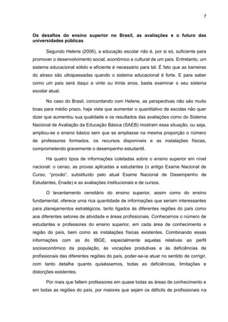 7
Os desafios do ensino superior no Brasil, as avaliações e o futuro das
universidades públicas
Segundo Helene (2006), a educação escolar não é, por si só, suficiente para
promover o desenvolvimento social, econômico e cultural de um país. Entretanto, um
sistema educacional sólido e eficiente é necessário para tal. É fato que as barreiras
do atraso são ultrapassadas quando o sistema educacional é forte. E para saber
como um país será daqui a vinte ou trinta anos, basta examinar o seu sistema
escolar atual.
No caso do Brasil, concordando com Helene, as perspectivas não são muito
boas para médio prazo, haja vista que aumentar o quantitativo de escolas não quer
dizer que aumentou sua qualidade e os resultados das avaliações como do Sistema
Nacional de Avaliação da Educação Básica (SAEB) mostram essa situação, ou seja,
ampliou-se o ensino básico sem que se ampliasse na mesma proporção o número
de professores formados, os recursos disponíveis e as instalações físicas,
comprometendo gravemente o desempenho estudantil.
Há quatro tipos de informações coletadas sobre o ensino superior em nível
nacional: o censo, as provas aplicadas a estudantes (o antigo Exame Nacional de
Curso, “provão”, substituído pelo atual Exame Nacional de Desempenho de
Estudantes, Enade) e as avaliações institucionais e de cursos.
O levantamento censitário do ensino superior, assim como do ensino
fundamental, oferece uma rica quantidade de informações que seriam interessantes
para planejamentos estratégicos, tanto ligados às diferentes regiões do país como
aos diferentes setores de atividade e áreas profissionais. Conhecemos o número de
estudantes e professores do ensino superior, em cada área de conhecimento e
região do país, bem como as instalações físicas existentes. Combinando essas
informações com as do IBGE, especialmente aquelas relativas ao perfil
socioeconômico da população, às vocações produtivas e às deficiências de
profissionais das diferentes regiões do país, poder-se-ia atuar no sentido de corrigir,
com tanto detalhe quanto quiséssemos, todas as deficiências, limitações e
distorções existentes.
Por mais que faltem professores em quase todas as áreas de conhecimento e
em todas as regiões do país, por maiores que sejam os déficits de profissionais na
 